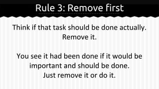 Rule 3: Remove first
Think if that task should be done actually.
Remove it.
You see it had been done if it would be
important and should be done.
Just remove it or do it.
 