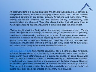 Affinitas Consulting is a leading consulting firm offering business advisory services to
entrepreneurs seeking to invest in emerging markets in the UAE. The firm provides
customized solutions in tax advice, company formations, and many more. While
offering customized solutions, the firm ensures privacy, confidentiality, and
professionalism are observed. They offer clients insights that will assist them in
investing in emerging markets and gaining a competitive edge with their project.
Offering insight about the family office, the company spokesperson said, "Family
offices are agencies that manage an affluent family's wealth such as tax planning,
investments, estate planning and many more areas. These agencies are endeavor
determined to resolve all the issues regarding wealth and complex financial life. In
general, these offices deal with families who need the services to manage their
wealth and conduct better financial planning. Each family office has its own unique
set of services according to which they serve different families."
Get tax advice in UAE from Affinitas Consulting. Tax is a sensitive issue for expats,
and what they pay depends on the country they are deemed as the main residence.
Every country has a different approach to income tax and tax on gains. Expats with
cash, property, and investments in more than one country should have a local adviser
in each country to make sure they are keeping up with the latest changes. However,
the firm offers professional advice on tax minimization across multiple jurisdictions.
They can apply the most updated fiscal legislation available and optimize clients' cost
base to meet their objectives and also provide many more services.
 