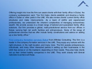 Offering insight into how the firm can assist clients with their family office in Dubai, the
company spokesperson said, "Our firm helps clients establish and develop a family
office in Dubai or other parts in the UAE. We also review clients' current family office
structures and make improvements. As a team of skillful and experienced
professionals, we understand the inherent complexities of managing extraordinary
wealth. We provide access to a broad range of tailored and specialized family office
solutions. Our firm provides a global, multi-jurisdictional service from our offices in
Dubai, serving high net worth families and entrepreneurs. Some of the range of
professional services that we offer include family constitutions and advice on setting
up a new family office."
Find company formation services Dubai from Affinitas Consulting. The firm is a
leader in the company formation services in the UAE. They equip any venture with the
right structure, in the right location, and many more. The firm assists entrepreneurs,
individuals, and many other interested parties in setting up their businesses in the
UAE free zones or on the mainland, depending on their needs. They also help clients
set up their limited liability companies in the UAE. They work closely with Emirati
nationals to achieve all these.
 