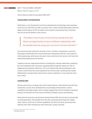 G E T T E L E C O M S S M A R T
Mobile World Congress 2017
	
Here’s what you need to know about MWC 2017:
CONSUMER EXPERIENCE
While there is a lot of potential in the future development of technology, telco operators
must focus on what they can offer consumers now in order to build relationships. With the
agility and prevalence of OTT providers, telcos stand to lose business from consumers
who do not see the benefit in their service.
“The telco’s not on your mind. And nor should it be. But
there’s an opportunity to have a different relationship with
the people that are using your service to connect and talk.”4
One service provider taking this seriously is Veon. The telco is developing a consumer-
facing app in partnership with musical artist/tech entrepreneur Will.i.am. Veon hopes its
multi-purpose app, which gives consumers more control over their service, will move their
relationship beyond pure connectivity.
Telefonica has also made advancements in building the customer relationship, seeking to
be more transparent with consumers regarding data through the release of a new AI
digital personal assistant called Aura. This is an initiative that directly addresses a user
concern and enriches the overall experience from the provider, something that creates
differentiation and genuinely improves the customer experience. A very welcome move
from a telco.
	
HARDWARE
Devices were a focus, as always, but as the market matures, improvements were far from
noteworthy, we saw minor developments around display enhancements, camera
capabilities and design quality. Ovum analysts suggest that with the changes in hardware
being so incremental, the focus has now shifted to software, service and branding.
Nokia stole the show by re-launching its beloved Nokia 3310, the first phone of practically
an entire generation. The backlash from the ultra-connected world made this “digital
detox” device, which has no internet capabilities, the talk of the event, garnering more
attention than other smartphones which Nokia also, quietly, launched.
																																																								4
Campaign, Will.i.am
 
