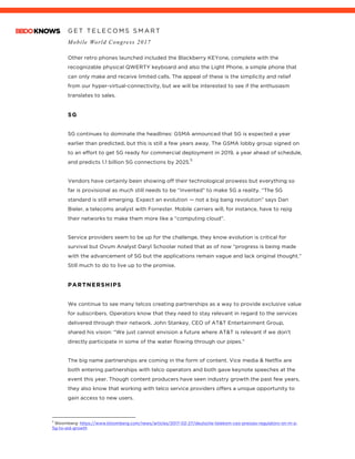 G E T T E L E C O M S S M A R T
Mobile World Congress 2017
	
Other retro phones launched included the Blackberry KEYone, complete with the
recognizable physical QWERTY keyboard and also the Light Phone, a simple phone that
can only make and receive limited calls. The appeal of these is the simplicity and relief
from our hyper-virtual-connectivity, but we will be interested to see if the enthusiasm
translates to sales.
5G
5G continues to dominate the headlines: GSMA announced that 5G is expected a year
earlier than predicted, but this is still a few years away. The GSMA lobby group signed on
to an effort to get 5G ready for commercial deployment in 2019, a year ahead of schedule,
and predicts 1.1 billion 5G connections by 2025.
5
Vendors have certainly been showing off their technological prowess but everything so
far is provisional as much still needs to be “invented” to make 5G a reality. “The 5G
standard is still emerging. Expect an evolution — not a big bang revolution” says	Dan
Bieler, a telecoms analyst with Forrester. Mobile carriers will, for instance, have to rejig
their networks to make them more like a “computing cloud”.
Service providers seem to be up for the challenge, they know evolution is critical for
survival but Ovum Analyst Daryl Schoolar noted that as of now “progress is being made
with the advancement of 5G but the applications remain vague and lack original thought.”
Still much to do to live up to the promise.
PARTNERSHIPS
We continue to see many telcos creating partnerships as a way to provide exclusive value
for subscribers. Operators know that they need to stay relevant in regard to the services
delivered through their network. John Stankey, CEO of AT&T Entertainment Group,
shared his vision: “We just cannot envision a future where AT&T is relevant if we don’t
directly participate in some of the water flowing through our pipes.”
The big name partnerships are coming in the form of content. Vice media & Netflix are
both entering partnerships with telco operators and both gave keynote speeches at the
event this year. Though content producers have seen industry growth the past few years,
they also know that working with telco service providers offers a unique opportunity to
gain access to new users.
																																																								5
Bloomberg: https://www.bloomberg.com/news/articles/2017-02-27/deutsche-telekom-ceo-presses-regulators-on-m-a-
5g-to-aid-growth
 