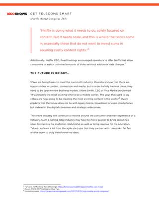 G E T T E L E C O M S S M A R T
Mobile World Congress 2017
	
“Netflix is doing what it needs to do, solely focused on
content. But it needs scale, and this is where the telcos come
in, especially those that do not want to invest sums in
securing costly content rights.”6
Additionally, Netflix CEO, Reed Hastings encouraged operators to offer tariffs that allow
consumers to watch unlimited amounts of video without additional data charges.
7
THE FUTURE IS BRIGHT…
Steps are being taken to pivot the mammoth industry, Operators know that there are
opportunities in content, connection and media, but in order to fully harness these, they
need to be open to new business models. Shane Smith, CEO of Vice Media proclaimed
“It’s probably the most exciting time to be a mobile carrier. The guys that used to lay
cables are now going to be creating the most exciting content in the world.”
8
Ovum
predicts that the future does not lie with legacy telcos, broadband or even smartphones
but instead in the digital consumer and strategic enterprises.
The entire industry will continue to revolve around the consumer and their experience of a
network. Such a cutting edge industry may have to move quicker to bring about new
ideas to improve the customer relationship as well as bring revenue for the operators.
Telcos can learn a lot from the agile start-ups that they partner with: take risks, fail fast
and be open to truly transformative ideas.
																																																								6
Fortune, Netflix CEO Reed Hastings: http://fortune.com/2017/02/27/netflix-ceo-mwc/
7
Ovum, MWC 2017 Highlights: Day Two
8
Marketing week: https://www.marketingweek.com/2017/03/01/vice-mobile-world-congress/
 