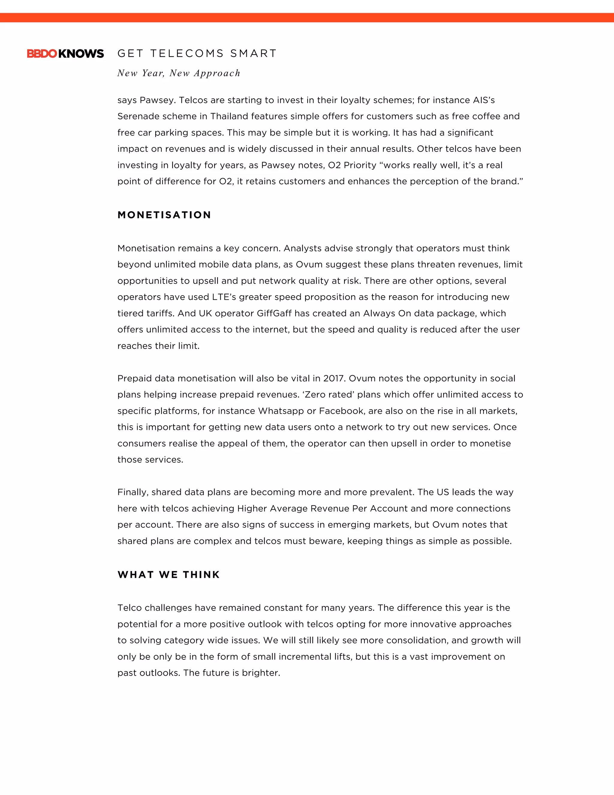 G E T T E L E C O M S S M A R T
New Year, New Approach
	
says Pawsey. Telcos are starting to invest in their loyalty schemes; for instance AIS’s
Serenade scheme in Thailand features simple offers for customers such as free coffee and
free car parking spaces. This may be simple but it is working. It has had a significant
impact on revenues and is widely discussed in their annual results. Other telcos have been
investing in loyalty for years, as Pawsey notes, O2 Priority “works really well, it’s a real
point of difference for O2, it retains customers and enhances the perception of the brand.”
MONETISATION
Monetisation remains a key concern. Analysts advise strongly that operators must think
beyond unlimited mobile data plans, as Ovum suggest these plans threaten revenues, limit
opportunities to upsell and put network quality at risk. There are other options, several
operators have used LTE’s greater speed proposition as the reason for introducing new
tiered tariffs. And UK operator GiffGaff has created an Always On data package, which
offers unlimited access to the internet, but the speed and quality is reduced after the user
reaches their limit.
Prepaid data monetisation will also be vital in 2017. Ovum notes the opportunity in social
plans helping increase prepaid revenues. ‘Zero rated’ plans which offer unlimited access to
specific platforms, for instance Whatsapp or Facebook, are also on the rise in all markets,
this is important for getting new data users onto a network to try out new services. Once
consumers realise the appeal of them, the operator can then upsell in order to monetise
those services.
Finally, shared data plans are becoming more and more prevalent. The US leads the way
here with telcos achieving Higher Average Revenue Per Account and more connections
per account. There are also signs of success in emerging markets, but Ovum notes that
shared plans are complex and telcos must beware, keeping things as simple as possible.
WHAT WE THINK
Telco challenges have remained constant for many years. The difference this year is the
potential for a more positive outlook with telcos opting for more innovative approaches
to solving category wide issues. We will still likely see more consolidation, and growth will
only be only be in the form of small incremental lifts, but this is a vast improvement on
past outlooks. The future is brighter.
	
 