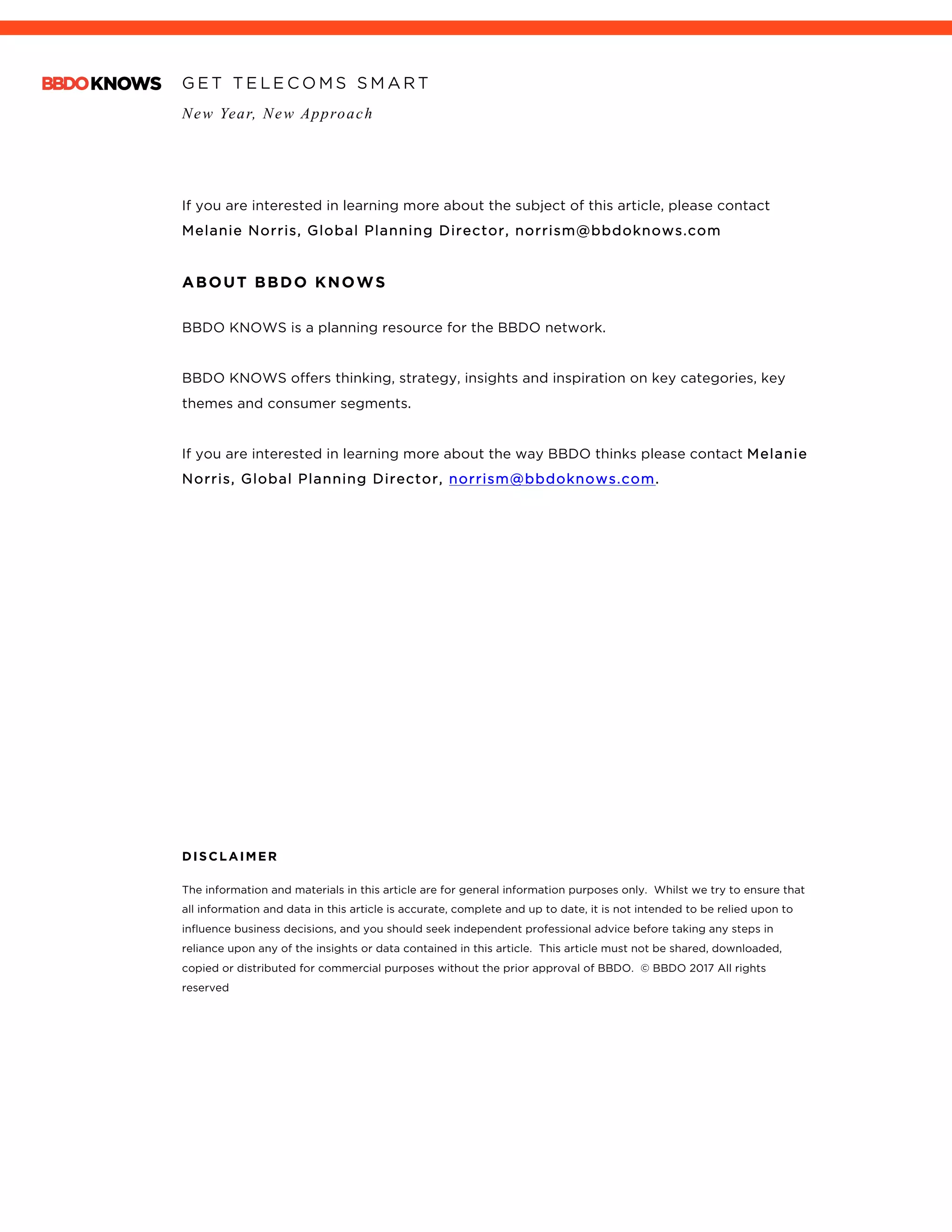 G E T T E L E C O M S S M A R T
New Year, New Approach
	
If you are interested in learning more about the subject of this article, please contact
Melanie Norris, Global Planning Director, norrism@bbdoknows.com
ABOUT BBDO KNOWS
BBDO KNOWS is a planning resource for the BBDO network.
BBDO KNOWS offers thinking, strategy, insights and inspiration on key categories, key
themes and consumer segments.
If you are interested in learning more about the way BBDO thinks please contact Melanie
Norris, Global Planning Director, norrism@bbdoknows.com.
DISCLAIMER
The information and materials in this article are for general information purposes only. Whilst we try to ensure that
all information and data in this article is accurate, complete and up to date, it is not intended to be relied upon to
influence business decisions, and you should seek independent professional advice before taking any steps in
reliance upon any of the insights or data contained in this article. This article must not be shared, downloaded,
copied or distributed for commercial purposes without the prior approval of BBDO. © BBDO 2017 All rights
reserved
 