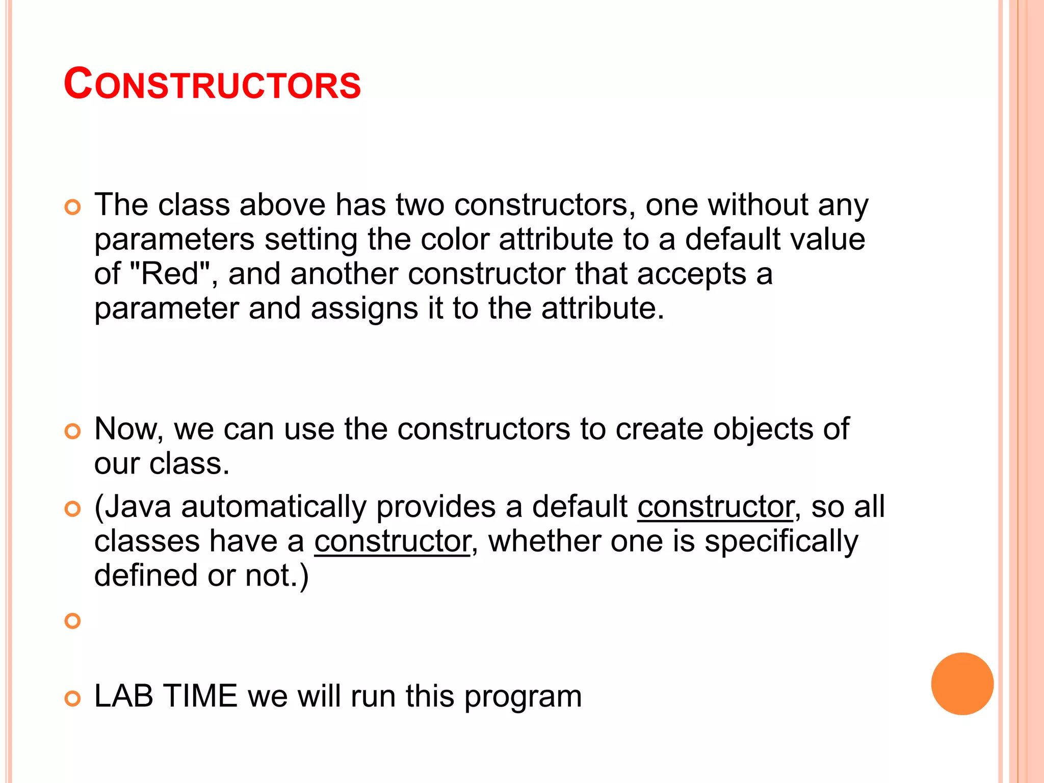 CONSTRUCTORS
 The class above has two constructors, one without any
parameters setting the color attribute to a default value
of "Red", and another constructor that accepts a
parameter and assigns it to the attribute.
 Now, we can use the constructors to create objects of
our class.
 (Java automatically provides a default constructor, so all
classes have a constructor, whether one is specifically
defined or not.)

 LAB TIME we will run this program
 