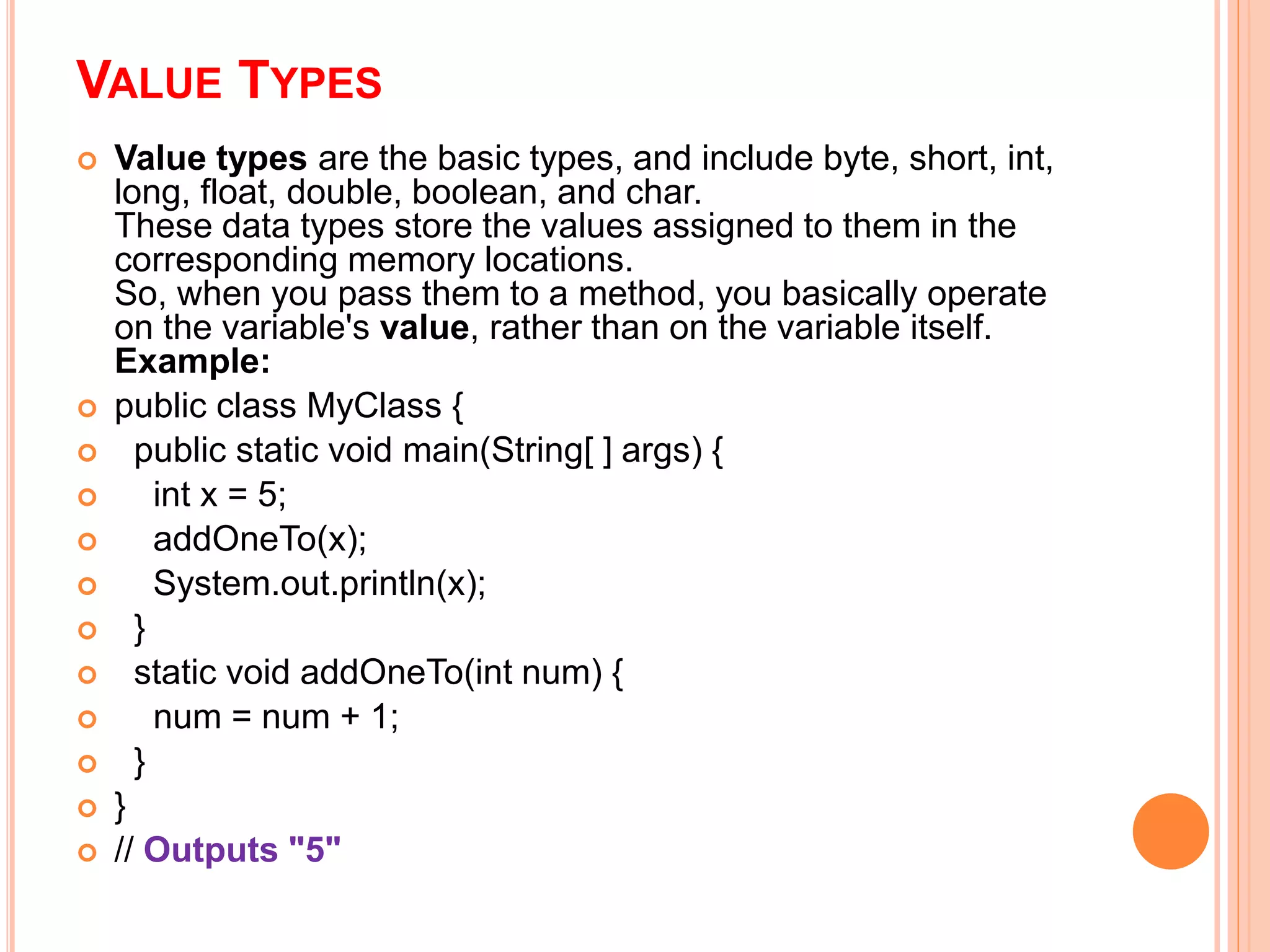 VALUE TYPES
 Value types are the basic types, and include byte, short, int,
long, float, double, boolean, and char.
These data types store the values assigned to them in the
corresponding memory locations.
So, when you pass them to a method, you basically operate
on the variable's value, rather than on the variable itself.
Example:
 public class MyClass {
 public static void main(String[ ] args) {
 int x = 5;
 addOneTo(x);
 System.out.println(x);
 }
 static void addOneTo(int num) {
 num = num + 1;
 }
 }
 // Outputs "5"
 