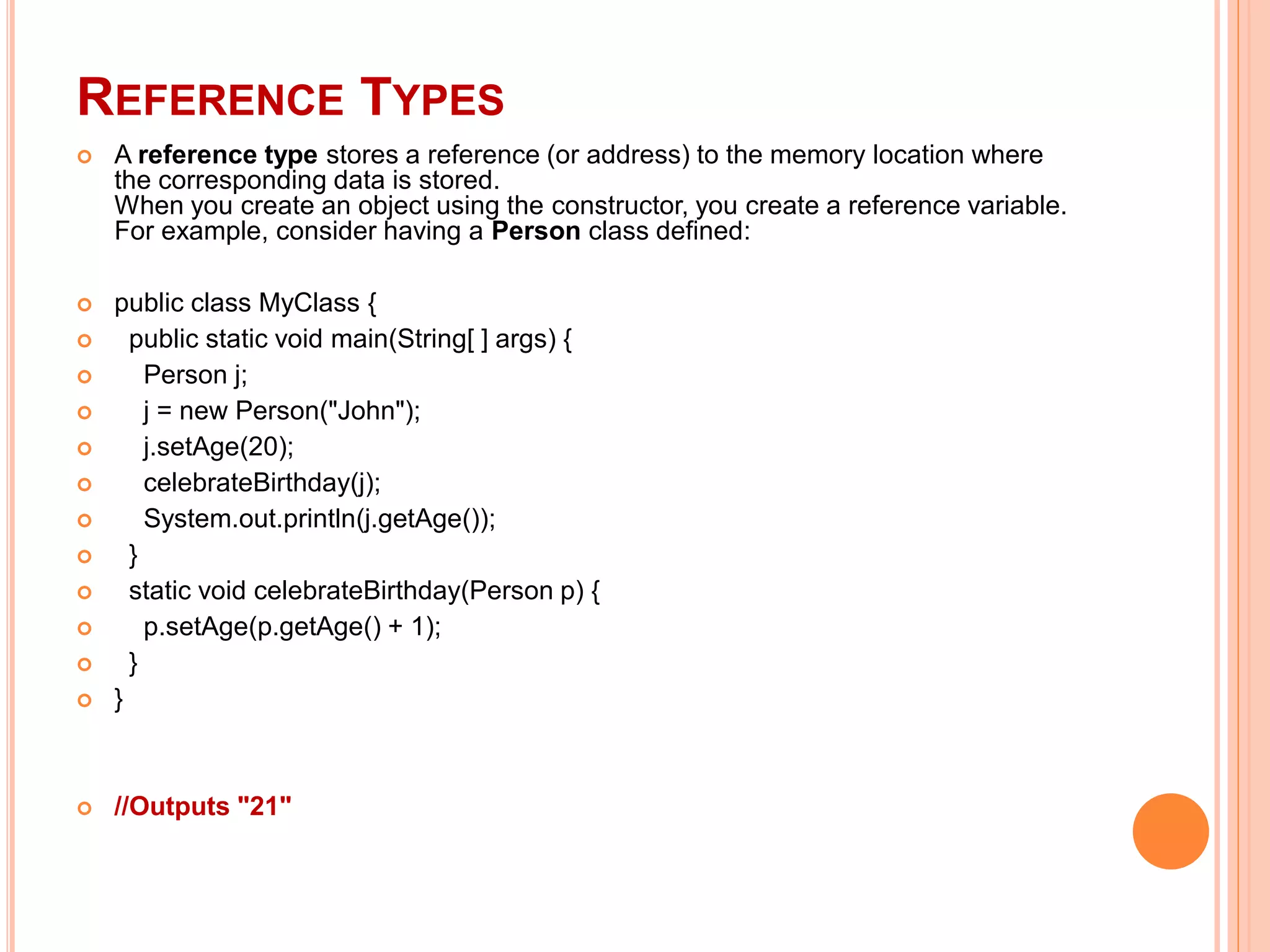 REFERENCE TYPES
 A reference type stores a reference (or address) to the memory location where
the corresponding data is stored.
When you create an object using the constructor, you create a reference variable.
For example, consider having a Person class defined:
 public class MyClass {
 public static void main(String[ ] args) {
 Person j;
 j = new Person("John");
 j.setAge(20);
 celebrateBirthday(j);
 System.out.println(j.getAge());
 }
 static void celebrateBirthday(Person p) {
 p.setAge(p.getAge() + 1);
 }
 }
 //Outputs "21"
 