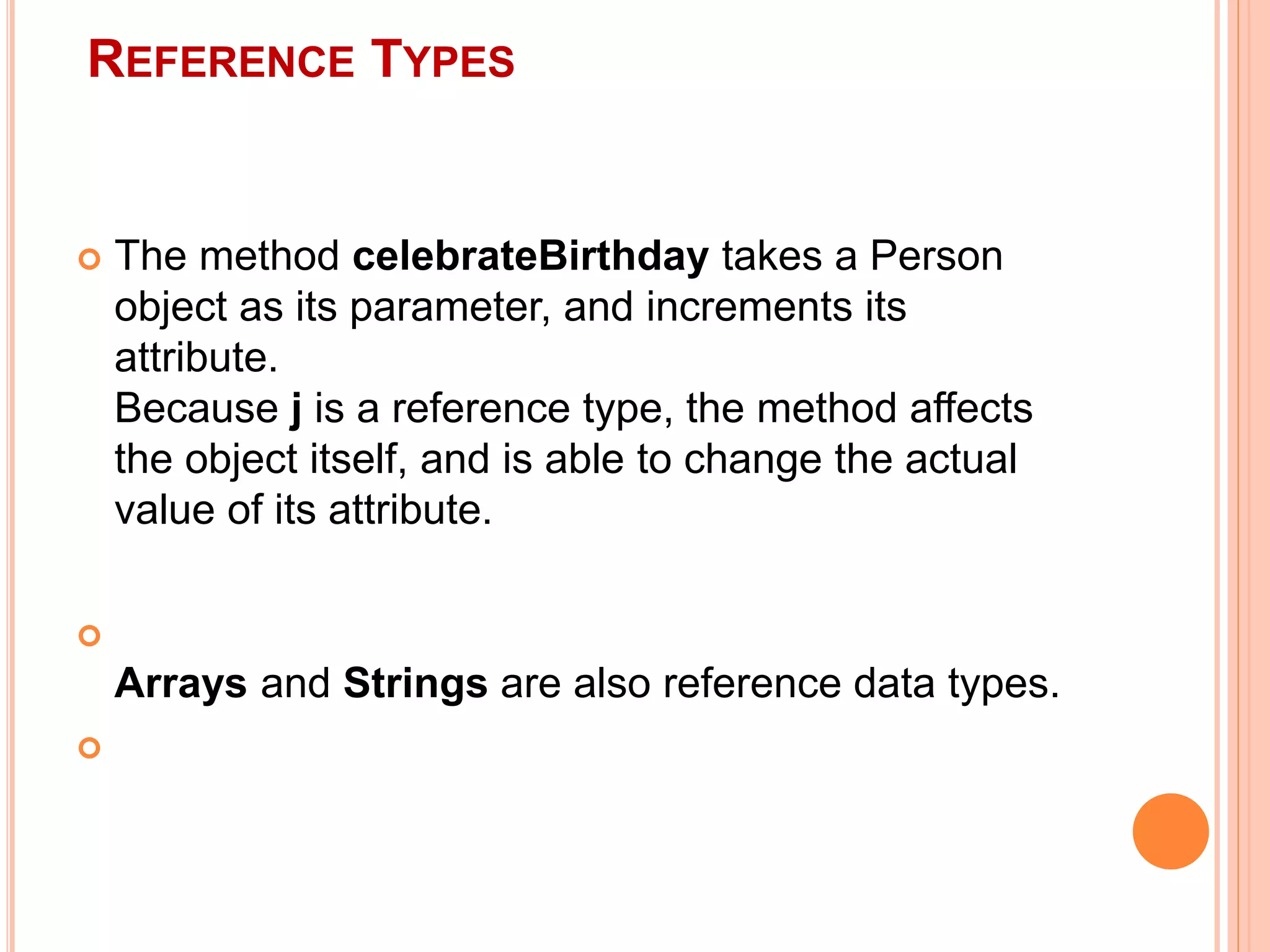 REFERENCE TYPES
 The method celebrateBirthday takes a Person
object as its parameter, and increments its
attribute.
Because j is a reference type, the method affects
the object itself, and is able to change the actual
value of its attribute.

Arrays and Strings are also reference data types.

 