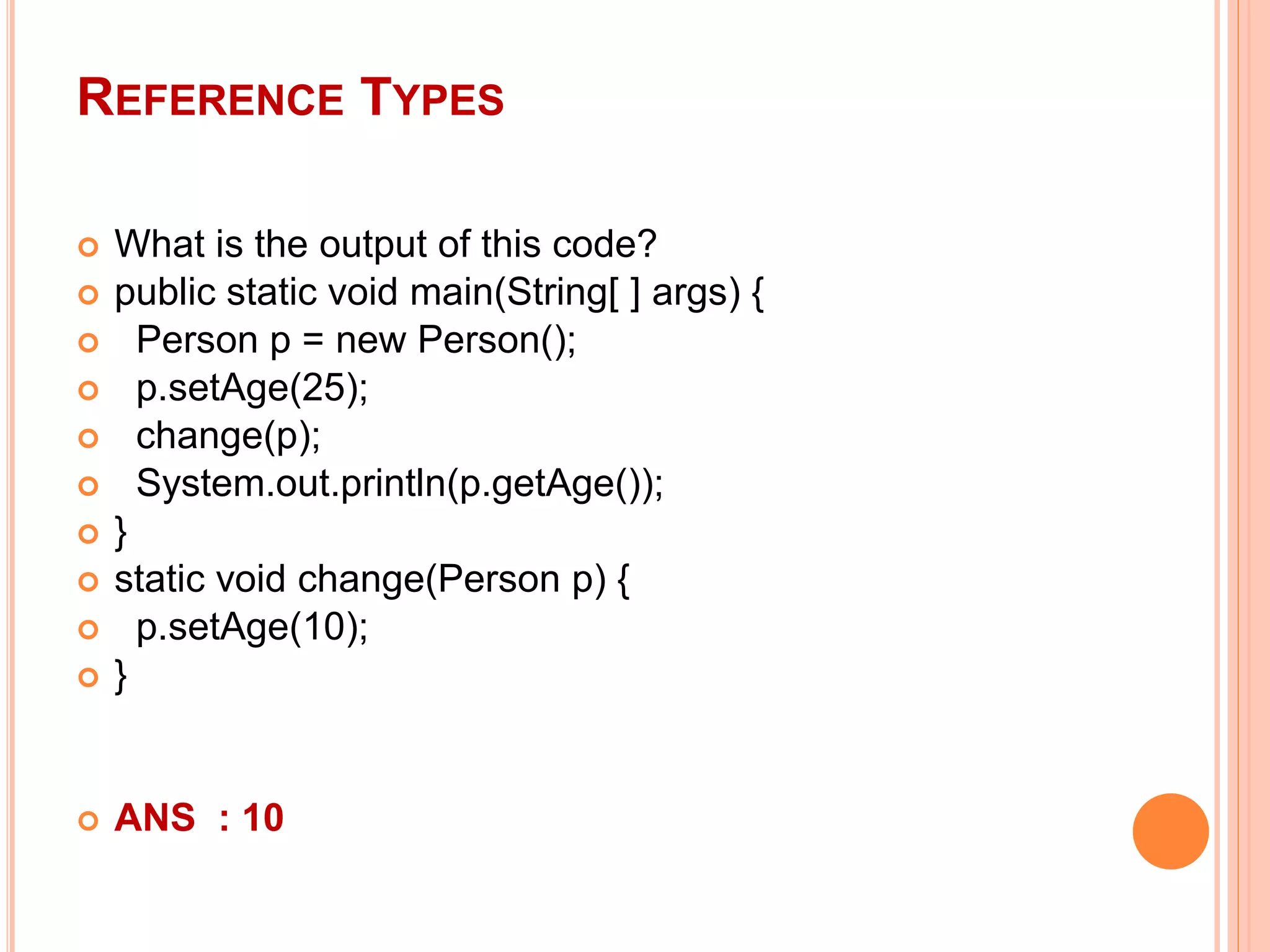 REFERENCE TYPES
 What is the output of this code?
 public static void main(String[ ] args) {
 Person p = new Person();
 p.setAge(25);
 change(p);
 System.out.println(p.getAge());
 }
 static void change(Person p) {
 p.setAge(10);
 }
 ANS : 10
 