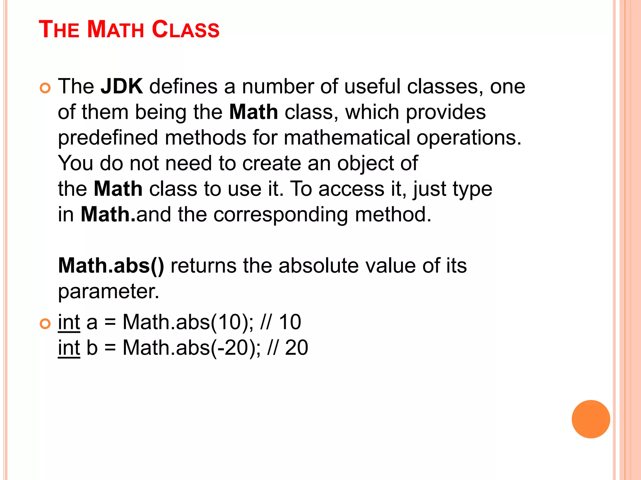 THE MATH CLASS
 The JDK defines a number of useful classes, one
of them being the Math class, which provides
predefined methods for mathematical operations.
You do not need to create an object of
the Math class to use it. To access it, just type
in Math.and the corresponding method.
Math.abs() returns the absolute value of its
parameter.
 int a = Math.abs(10); // 10
int b = Math.abs(-20); // 20
 