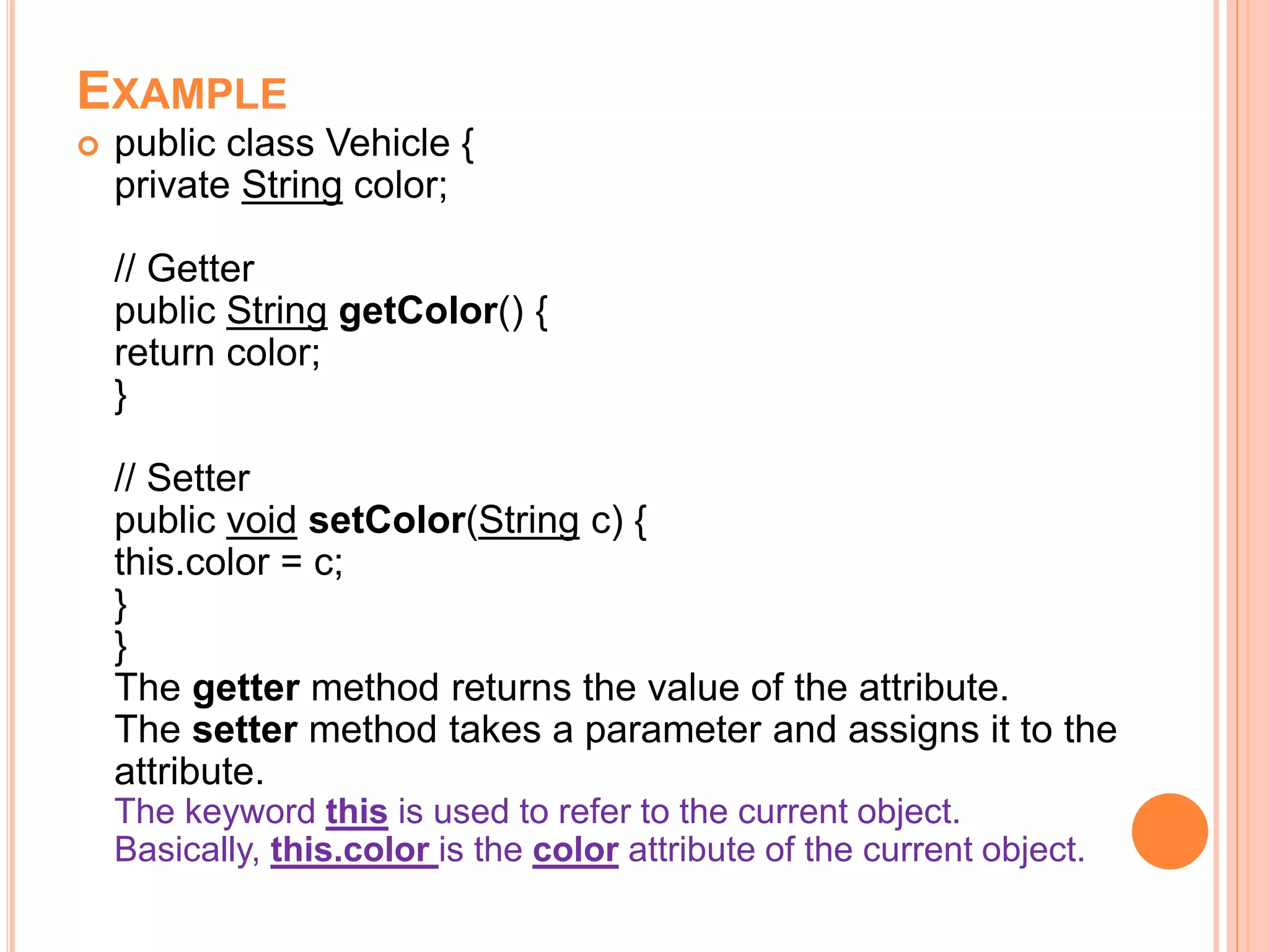 EXAMPLE
 public class Vehicle {
private String color;
// Getter
public String getColor() {
return color;
}
// Setter
public void setColor(String c) {
this.color = c;
}
}
The getter method returns the value of the attribute.
The setter method takes a parameter and assigns it to the
attribute.
The keyword this is used to refer to the current object.
Basically, this.color is the color attribute of the current object.
 