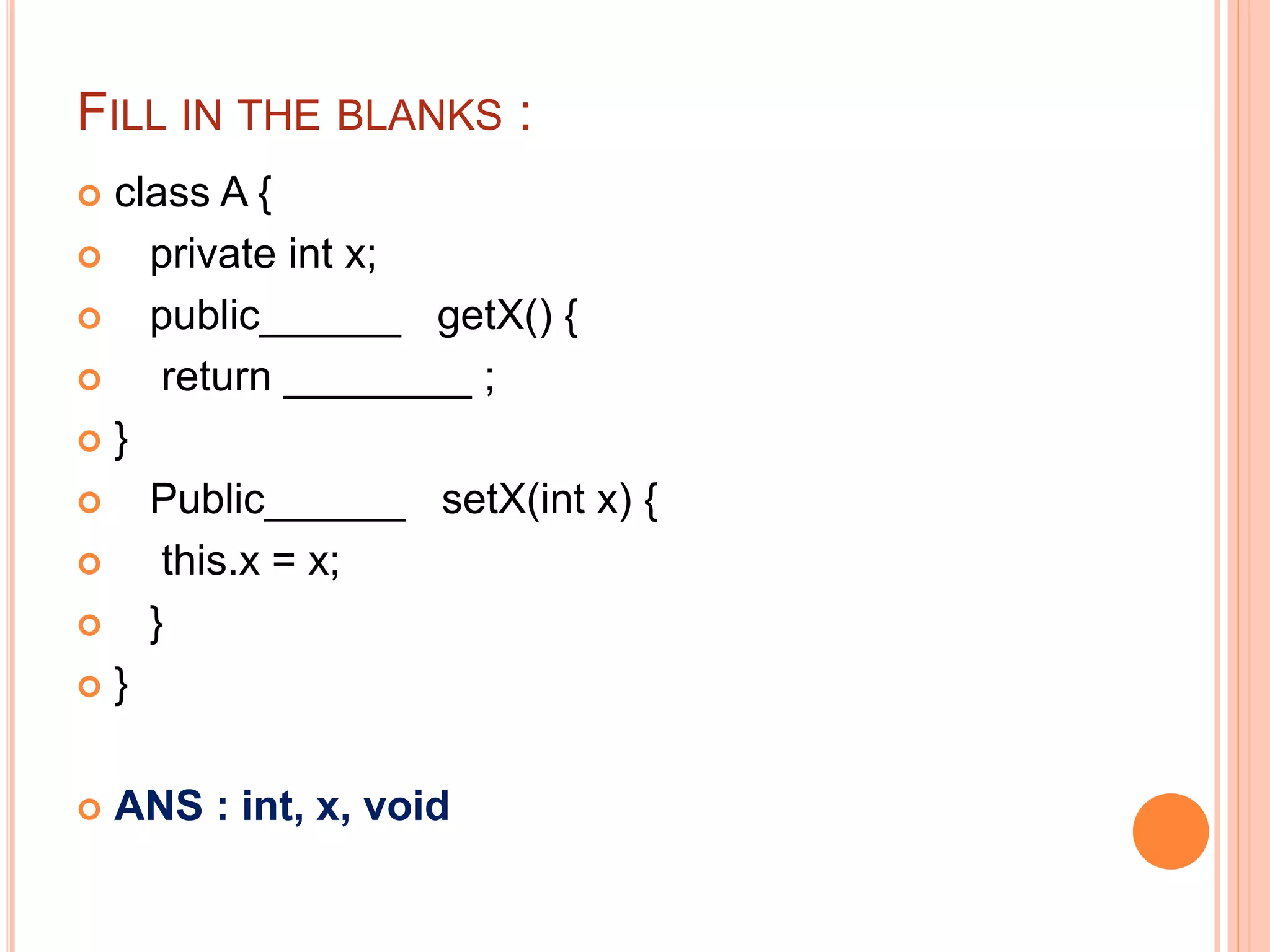FILL IN THE BLANKS :
 class A {
 private int x;
 public______ getX() {
 return ________ ;
 }
 Public______ setX(int x) {
 this.x = x;
 }
 }
 ANS : int, x, void
 