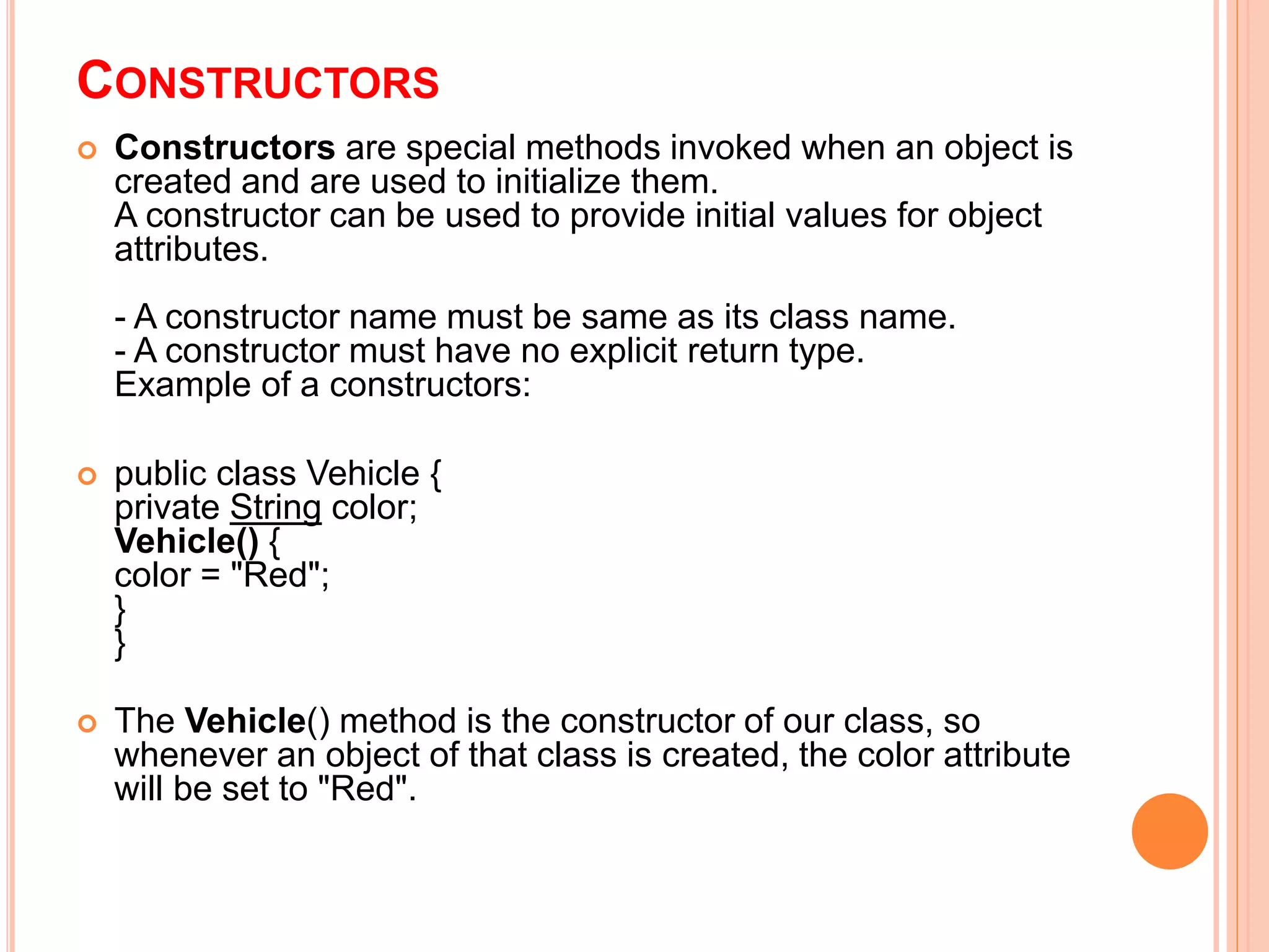 CONSTRUCTORS
 Constructors are special methods invoked when an object is
created and are used to initialize them.
A constructor can be used to provide initial values for object
attributes.
- A constructor name must be same as its class name.
- A constructor must have no explicit return type.
Example of a constructors:
 public class Vehicle {
private String color;
Vehicle() {
color = "Red";
}
}
 The Vehicle() method is the constructor of our class, so
whenever an object of that class is created, the color attribute
will be set to "Red".
 
