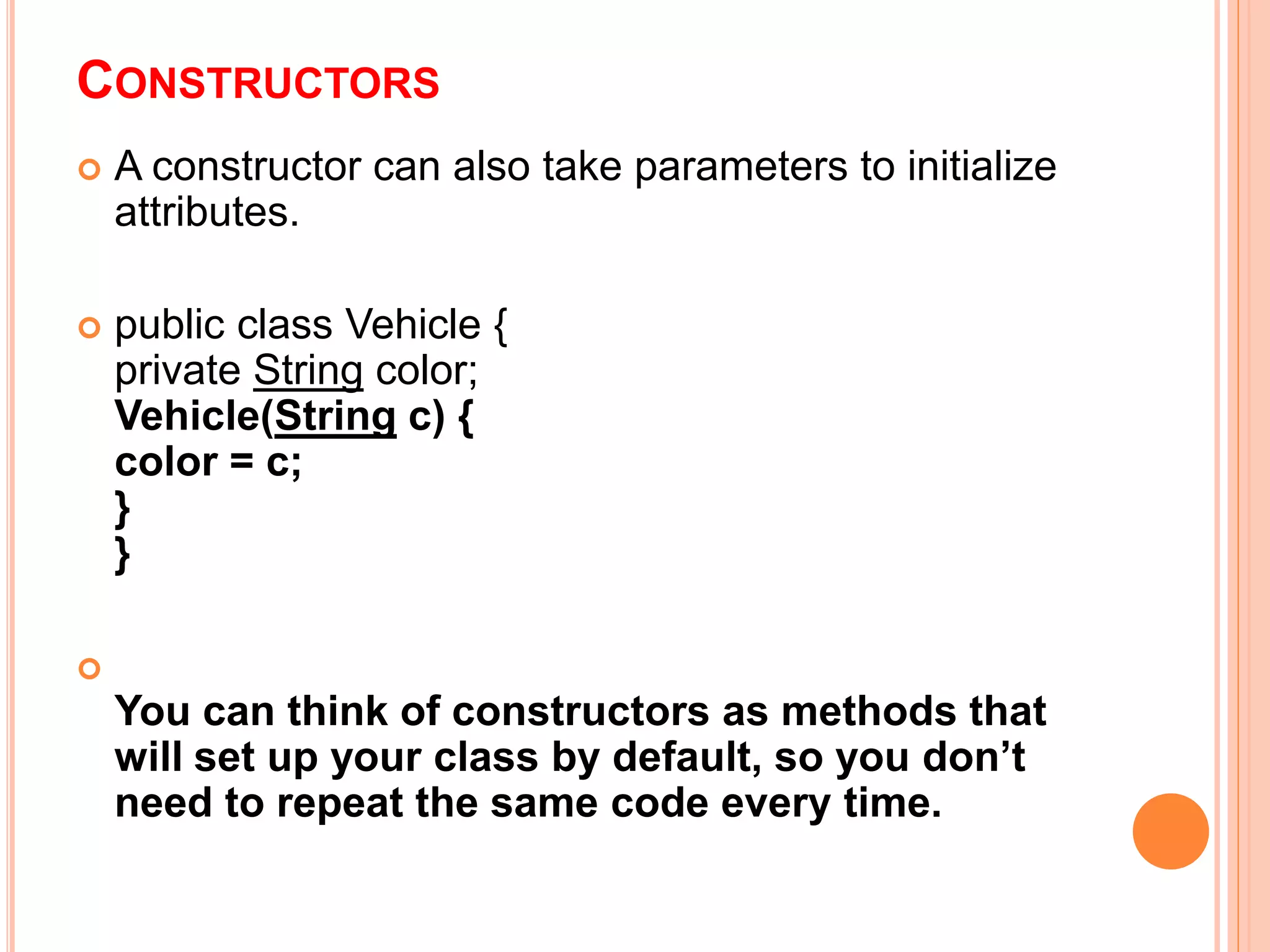 CONSTRUCTORS
 A constructor can also take parameters to initialize
attributes.
 public class Vehicle {
private String color;
Vehicle(String c) {
color = c;
}
}

You can think of constructors as methods that
will set up your class by default, so you don’t
need to repeat the same code every time.
 