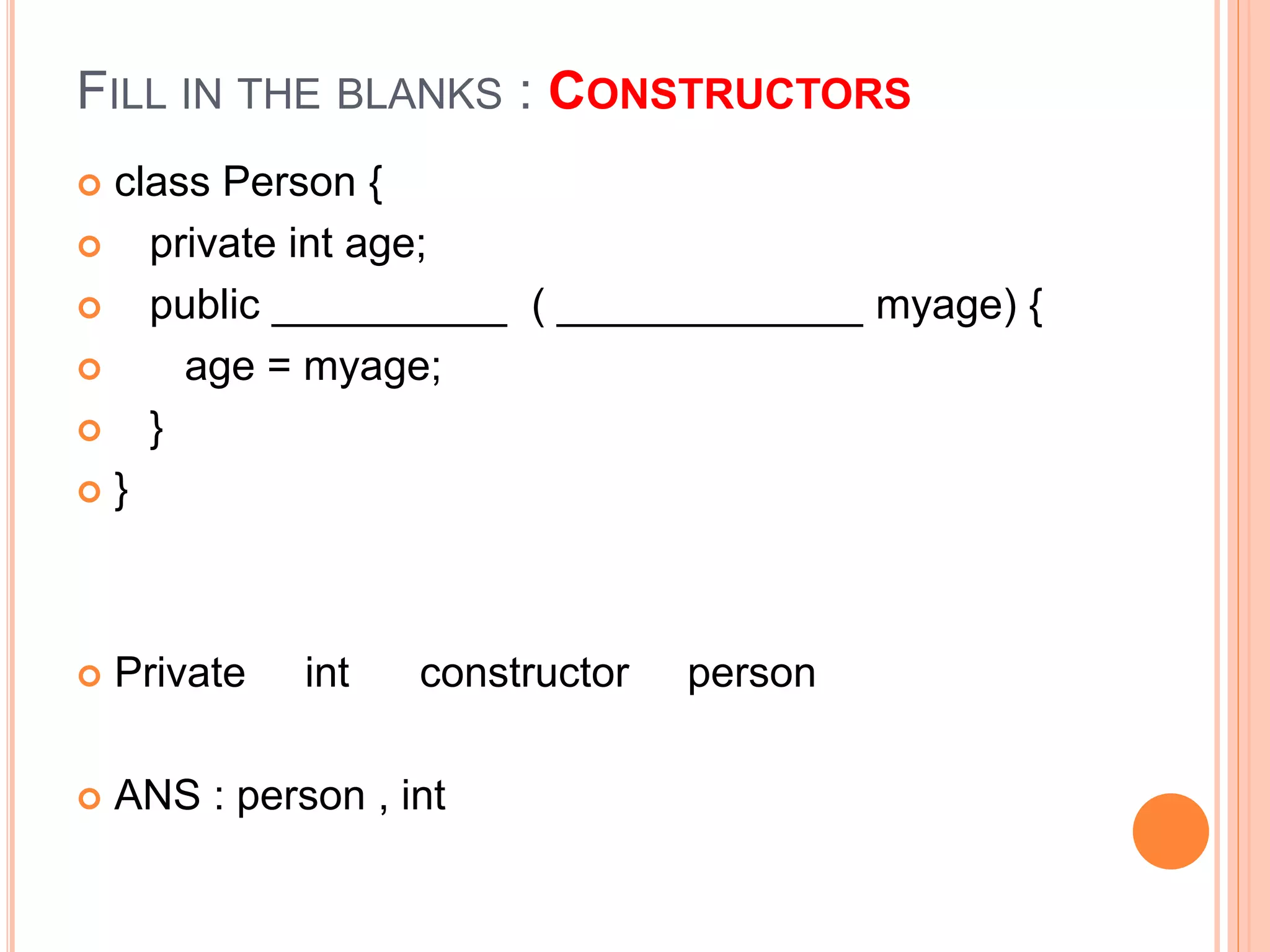 FILL IN THE BLANKS : CONSTRUCTORS
 class Person {
 private int age;
 public __________ ( _____________ myage) {
 age = myage;
 }
 }
 Private int constructor person
 ANS : person , int
 