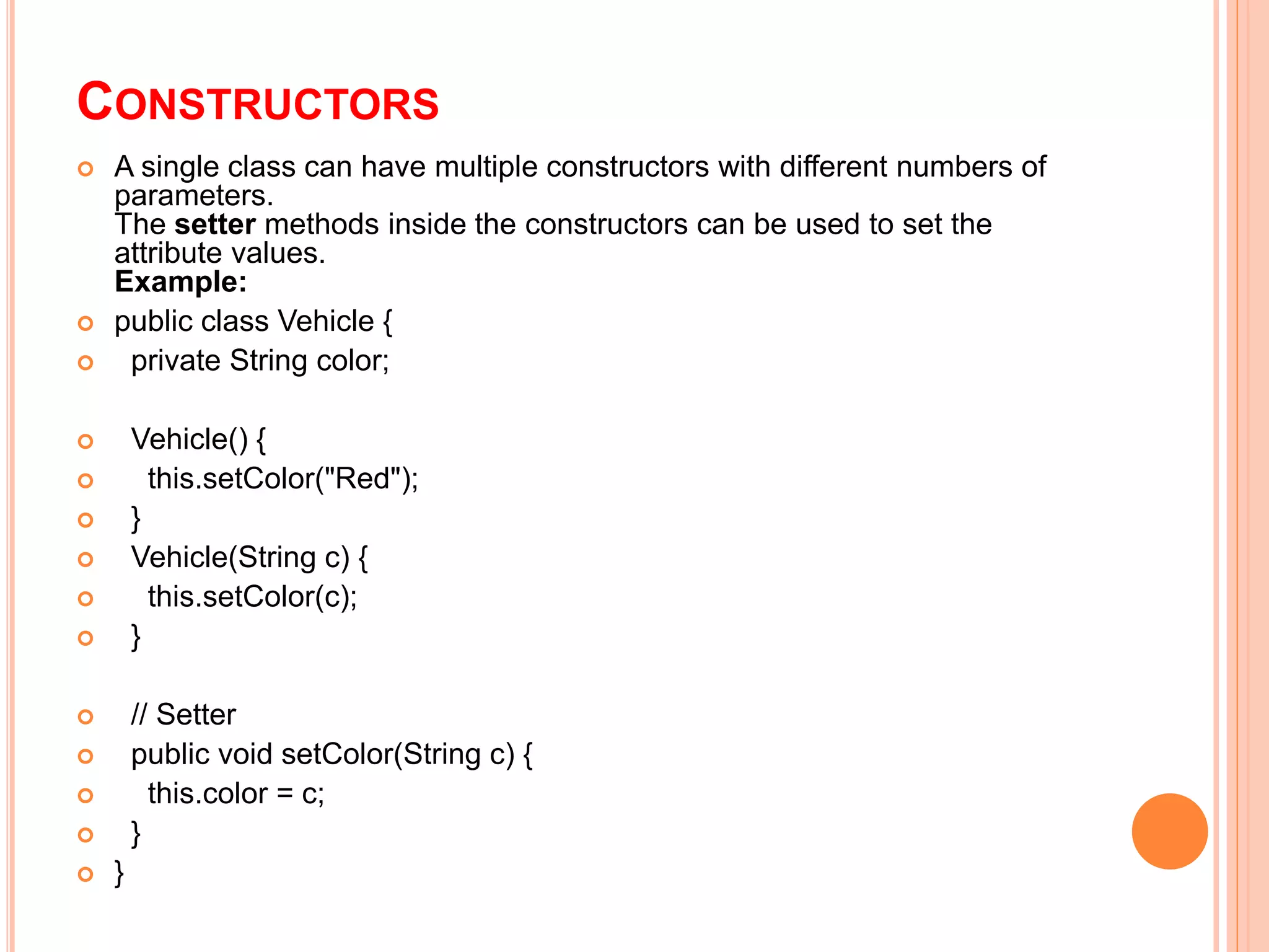 CONSTRUCTORS
 A single class can have multiple constructors with different numbers of
parameters.
The setter methods inside the constructors can be used to set the
attribute values.
Example:
 public class Vehicle {
 private String color;
 Vehicle() {
 this.setColor("Red");
 }
 Vehicle(String c) {
 this.setColor(c);
 }
 // Setter
 public void setColor(String c) {
 this.color = c;
 }
 }
 