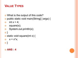 VALUE TYPES
 What is the output of this code?
 public static void main(String[ ] args) {
 int x = 4;
 square(x);
 System.out.println(x);
 }
 static void square(int x) {
 x = x*x;
 }
 ANS : 4
 