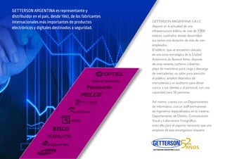 GETTERSON ARGENTINA es representante y
distribuidor en el país, desde 1963, de los fabricantes
internacionales más importantes de productos
electrónicos y digitales destinados a seguridad.
RSON ARGENTINA S.A.I.C.
e en la actualiad de una
tructura edilicia de más de 7.000
s cuadrados donde desarrollan
eas una dotación de más de cien
ados.
cio, que se encuentra ubicado
zona estratégica de la Ciudad
oma de Buenos Aires, dispone
as setenta cocheras cubiertas;
de maniobras para carga y descarga
rcaderías; un salón para atención
al público; amplios depósitos de
mercaderías y un auditorio para dictar
cursos a sus clientes y al personal, con una
capacidad para 50 personas.
Así mismo, cuenta con un Departamento
de Informática, con un staff permanente
de Ingenieros especializados en la materia,
Departamento de Diseño, Comunicación
Visual y Laboratorio Fotográﬁco,
todo ello para el soporte necesario que una
empresa de esta envergadura requiere.
Optical Security
 
