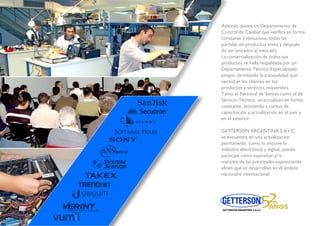 más, posee un Departamento deosee u
trol de Calidad que veriﬁca en formade Cali
tante y minuciosa, todas lasnte y m
das de productos antes y despuésdas de
er lanzados al mercado.ser lan
mercialización de todos susa come
uctos se halla respaldada por unprodu
artamento Técnico EspecializadoDep
pio, brindando la tranquilidad quepro
sitan los clientes en losn
uctos y servicios requeridos.
o el Personal de Ventas como el de
icio Técnico, se actualizan en forma
tante, asistiendo a cursos de
capacitación y actualización en el país y
en el exterior.
GETTERSON ARGENTINA S.A.I.C.
se encuentra en una actualización
permanente, como lo impone la
industria electrónica y digital, siendo
participe como expositor y/o
visitante de las principales exposiciones
aﬁnes que se desarrollan en el ámbito
nacional e internacional.
 
