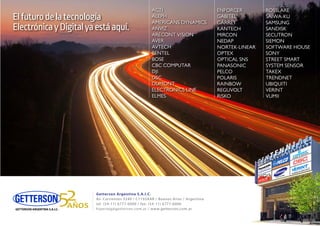 Getterson Argentina S.A.I.C.
Av. Corrientes 3240 / C1193AAR / Buenos Aires / Argentina
tel. (54-11) 6777-6000 / fax: (54-11) 6777-6006
hiperseg@getterson.com.ar / www.getterson.com.ar
ACTI
ALEPH
AMERICANS DYNAMICS
ANVIZ
ARECONT VISION
AVER
AVTECH
BENTEL
BOSE
CBC COMPUTAR
DJI
DSC
DUMONT
ELECTRONICS LINE
ELMES
ACTI
ALEPH
AMERICANS DYNAMICS
ANVIZ
ARECONT VISION
AVER
AVTECH
BENTEL
BOSE
CBC COMPUTAR
DJI
DSC
DUMONT
ELECTRONICS LINE
ELMES
ENFORCER
GABITEL
GARRET
KANTECH
MIRCON
NEDAP
NORTEK-LINEAR
OPTEX
OPTICAL SNS
PANASONIC
PELCO
POLARIS
RAINBOW
REGUVOLT
RISKO
ROSSLARE
SAIWA-KU
SAMSUNG
SANDISK
SECUTRON
SIEMON
SOFTWARE HOUSE
SONY
STREET SMART
SYSTEM SENSOR
TAKEX
TRENDNET
UBIQUITI
VERINT
VUMII
ENFORCER
GABITEL
GARRET
KANTECH
MIRCON
NEDAP
NORTEK-LINEAR
OPTEX
OPTICAL SNS
PANASONIC
PELCO
POLARIS
RAINBOW
REGUVOLT
RISKO
ROSSLARE
SAIWA-KU
SAMSUNG
SANDISK
SECUTRON
SIEMON
SOFTWARE HOUSE
SONY
STREET SMART
SYSTEM SENSOR
TAKEX
TRENDNET
UBIQUITI
VERINT
VUMII
Elfuturodelatecnología
ElectrónicayDigitalyaestáaquí.
 