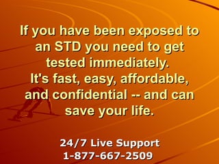 If you have been exposed to an STD you need to get tested immediately.  It's fast, easy, affordable, and confidential -- and can save your life. 24/7 Live Support 1-877-667-2509   