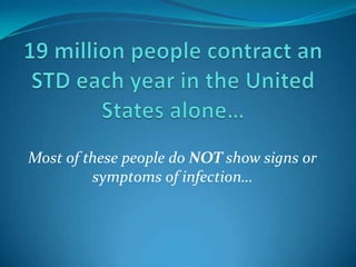 19 million people contract an STD each year in the United States alone… Most of these people do NOT show signs or symptoms of infection… 