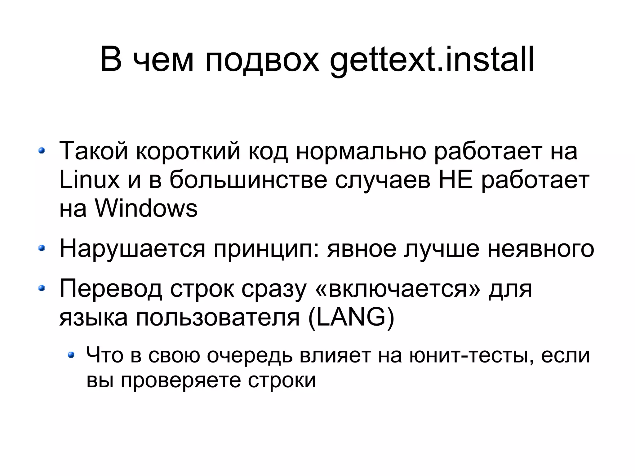 В чем подвох gettext.install

Такой короткий код нормально работает на
Linux и в большинстве случаев НЕ работает
на Windows
Нарушается принцип: явное лучше неявного
Перевод строк сразу «включается» для
языка пользователя (LANG)
  Что в свою очередь влияет на юнит-тесты, если
  вы проверяете строки
 
