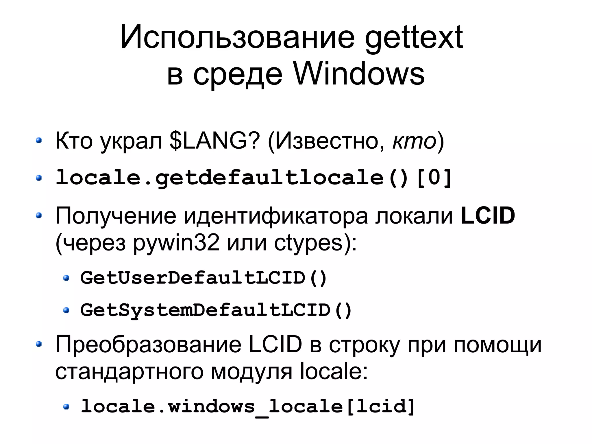 Использование gettext
       в среде Windows
Кто украл $LANG? (Известно, кто)
locale.getdefaultlocale()[0]
Получение идентификатора локали LCID
(через pywin32 или ctypes):
  GetUserDefaultLCID()
  GetSystemDefaultLCID()
Преобразование LCID в строку при помощи
стандартного модуля locale:
  locale.windows_locale[lcid]
 
