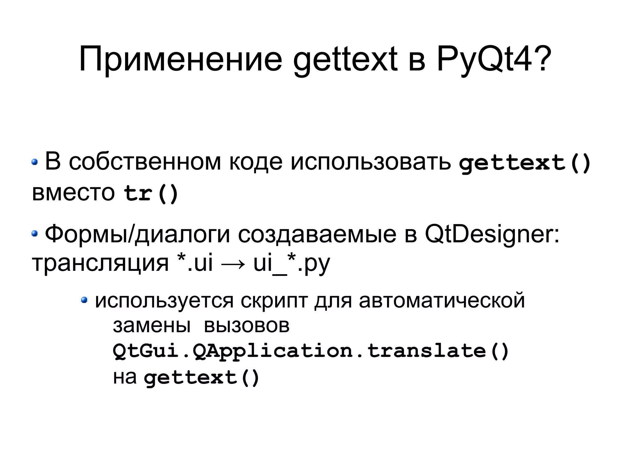 Применение gettext в PyQt4?

 В собственном коде использовать gettext()
вместо tr()
 Формы/диалоги создаваемые в QtDesigner:
трансляция *.ui → ui_*.py
    используется скрипт для автоматической
      замены вызовов
      QtGui.QApplication.translate()
      на gettext()
 