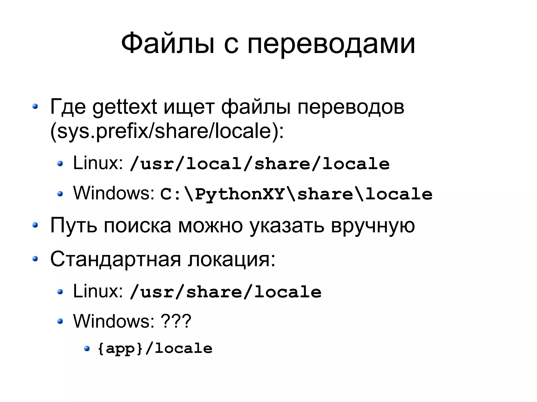 Файлы с переводами

Где gettext ищет файлы переводов
(sys.prefix/share/locale):
  Linux: /usr/local/share/locale
  Windows: C:PythonXYsharelocale
Путь поиска можно указать вручную
Стандартная локация:
  Linux: /usr/share/locale
  Windows: ???
    {app}/locale
 