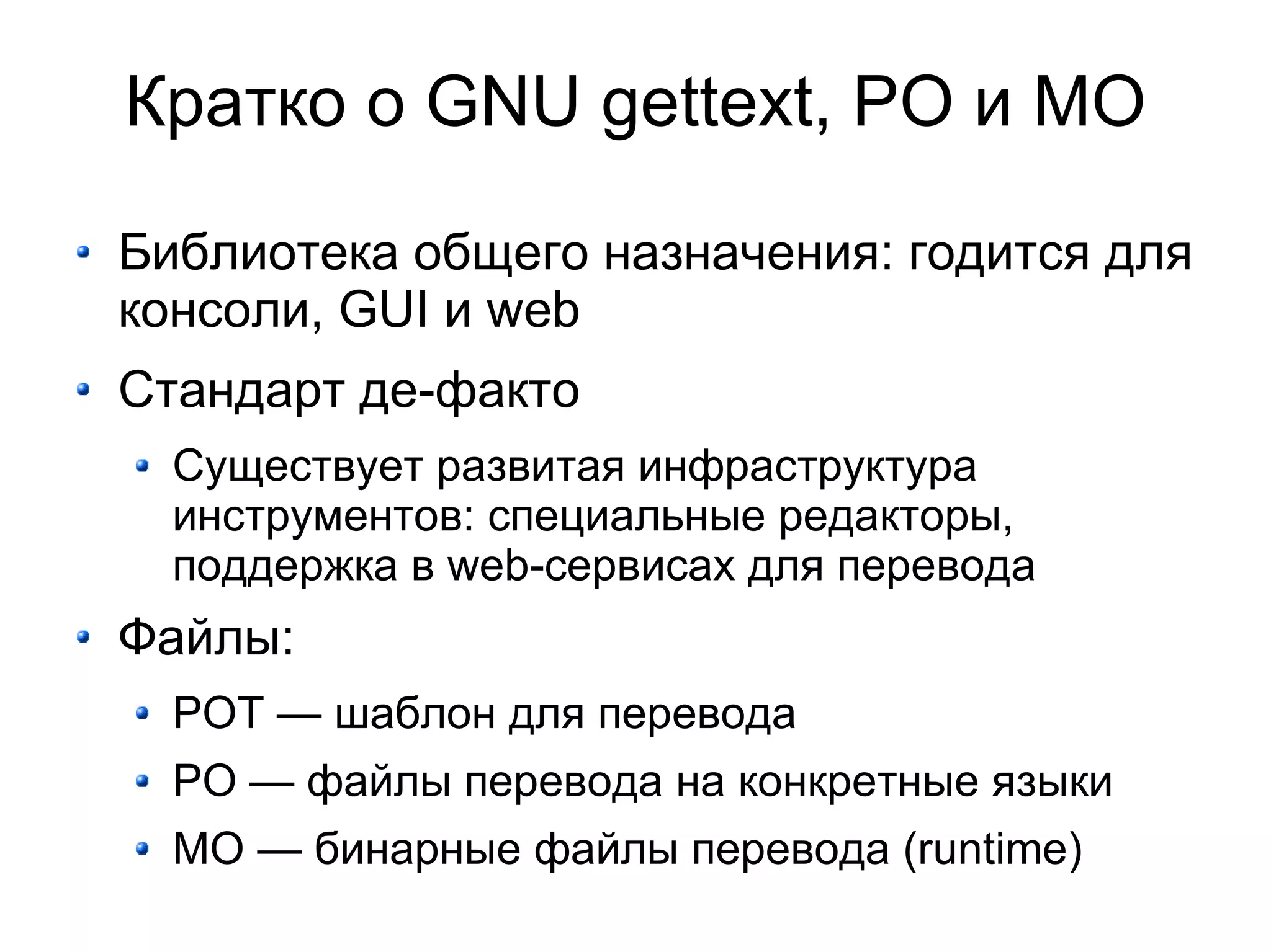 Кратко о GNU gettext, PO и MO

Библиотека общего назначения: годится для
консоли, GUI и web
Стандарт де-факто
  Существует развитая инфраструктура
  инструментов: специальные редакторы,
  поддержка в web-сервисах для перевода
Файлы:
  POT — шаблон для перевода
  PO — файлы перевода на конкретные языки
  MO — бинарные файлы перевода (runtime)
 