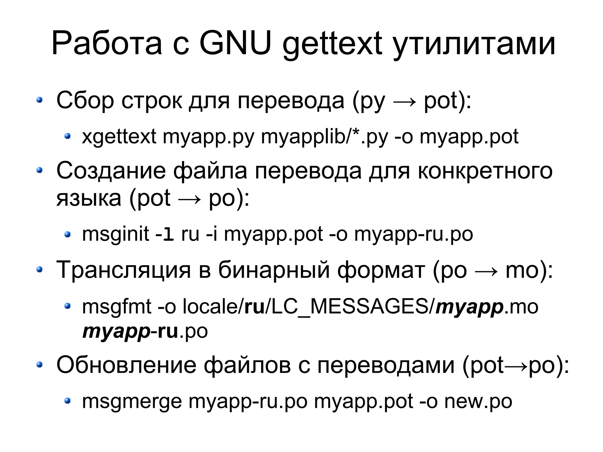 Работа с GNU gettext утилитами
Сбор строк для перевода (py → pot):
  xgettext myapp.py myapplib/*.py -o myapp.pot
Создание файла перевода для конкретного
языка (pot → po):
  msginit -l ru -i myapp.pot -o myapp-ru.po
Трансляция в бинарный формат (po → mo):
  msgfmt -o locale/ru/LC_MESSAGES/myapp.mo
  myapp-ru.po
Обновление файлов с переводами (pot→po):
  msgmerge myapp-ru.po myapp.pot -o new.po
 