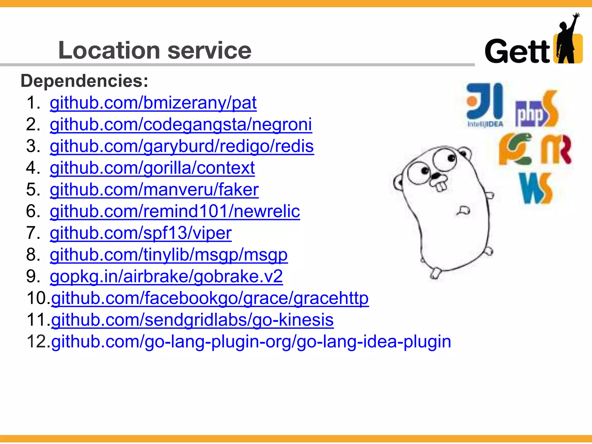 Location service
Dependencies:
1. github.com/bmizerany/pat
2. github.com/codegangsta/negroni
3. github.com/garyburd/redigo/redis
4. github.com/gorilla/context
5. github.com/manveru/faker
6. github.com/remind101/newrelic
7. github.com/spf13/viper
8. github.com/tinylib/msgp/msgp
9. gopkg.in/airbrake/gobrake.v2
10.github.com/facebookgo/grace/gracehttp
11.github.com/sendgridlabs/go-kinesis
12.github.com/go-lang-plugin-org/go-lang-idea-plugin
 