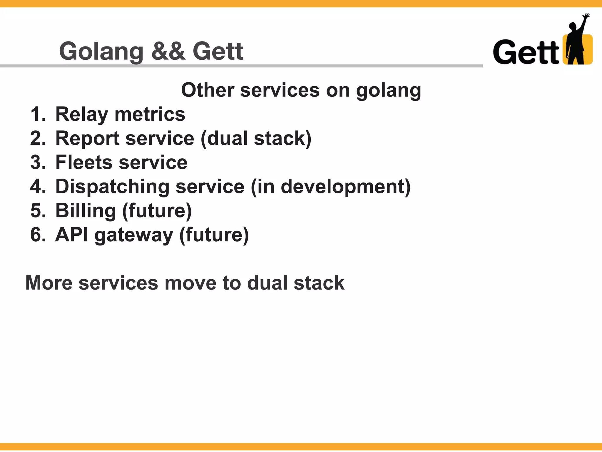 Golang && Gett
Other services on golang
1. Relay metrics
2. Report service (dual stack)
3. Fleets service
4. Dispatching service (in development)
5. Billing (future)
6. API gateway (future)
More services move to dual stack
 
