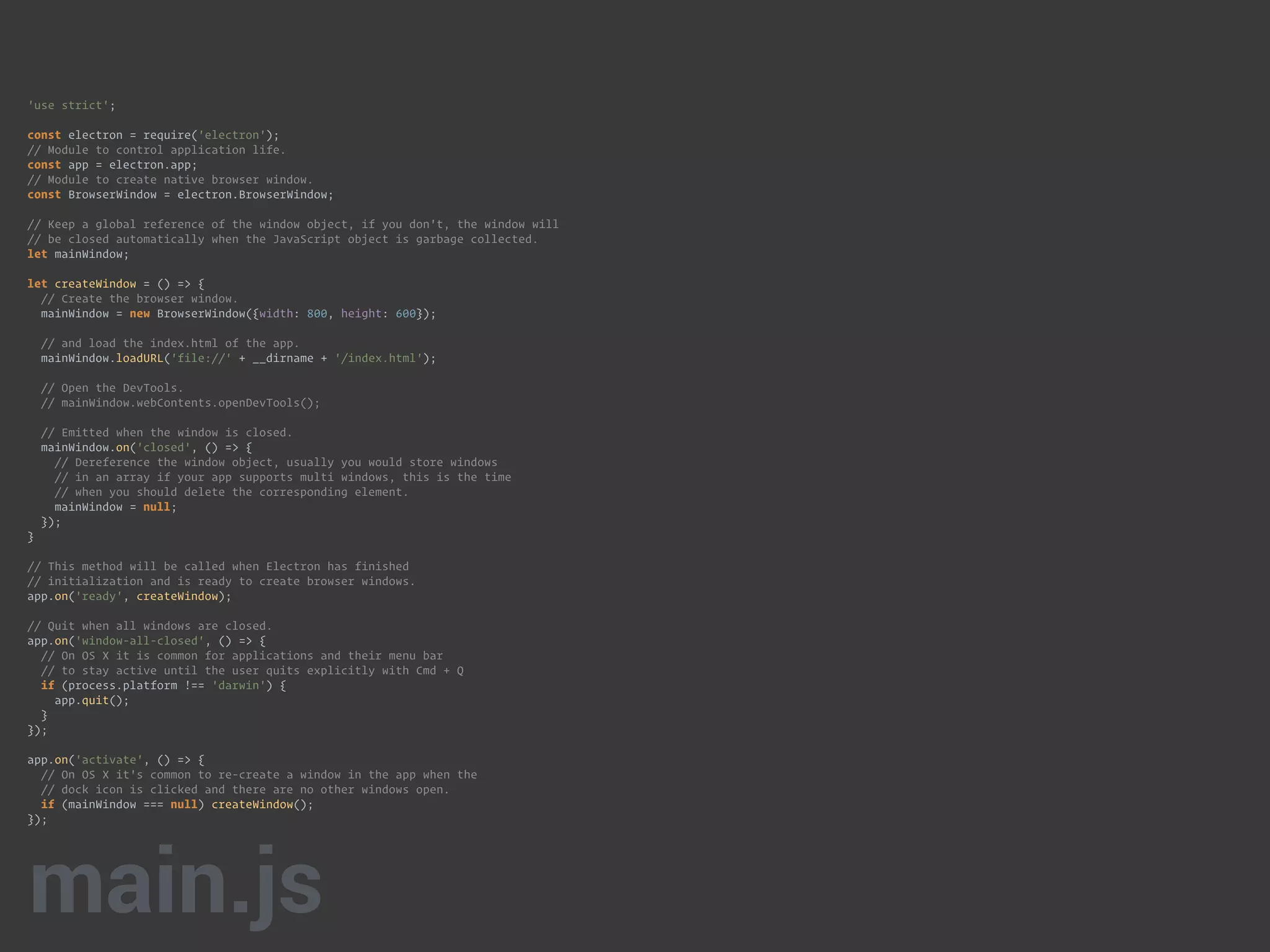'use strict'; 
 
const electron = require('electron'); 
// Module to control application life. 
const app = electron.app; 
// Module to create native browser window. 
const BrowserWindow = electron.BrowserWindow; 
 
// Keep a global reference of the window object, if you don't, the window will 
// be closed automatically when the JavaScript object is garbage collected. 
let mainWindow; 
 
let createWindow = () => { 
// Create the browser window. 
mainWindow = new BrowserWindow({width: 800, height: 600}); 
 
// and load the index.html of the app. 
mainWindow.loadURL('file://' + __dirname + '/index.html'); 
 
// Open the DevTools. 
// mainWindow.webContents.openDevTools(); 
 
// Emitted when the window is closed. 
mainWindow.on('closed', () => { 
// Dereference the window object, usually you would store windows 
// in an array if your app supports multi windows, this is the time 
// when you should delete the corresponding element. 
mainWindow = null; 
}); 
} 
 
// This method will be called when Electron has finished 
// initialization and is ready to create browser windows. 
app.on('ready', createWindow); 
 
// Quit when all windows are closed. 
app.on('window-all-closed', () => { 
// On OS X it is common for applications and their menu bar 
// to stay active until the user quits explicitly with Cmd + Q 
if (process.platform !== 'darwin') { 
app.quit(); 
} 
}); 
 
app.on('activate', () => { 
// On OS X it's common to re-create a window in the app when the 
// dock icon is clicked and there are no other windows open. 
if (mainWindow === null) createWindow(); 
}); 
main.js
 