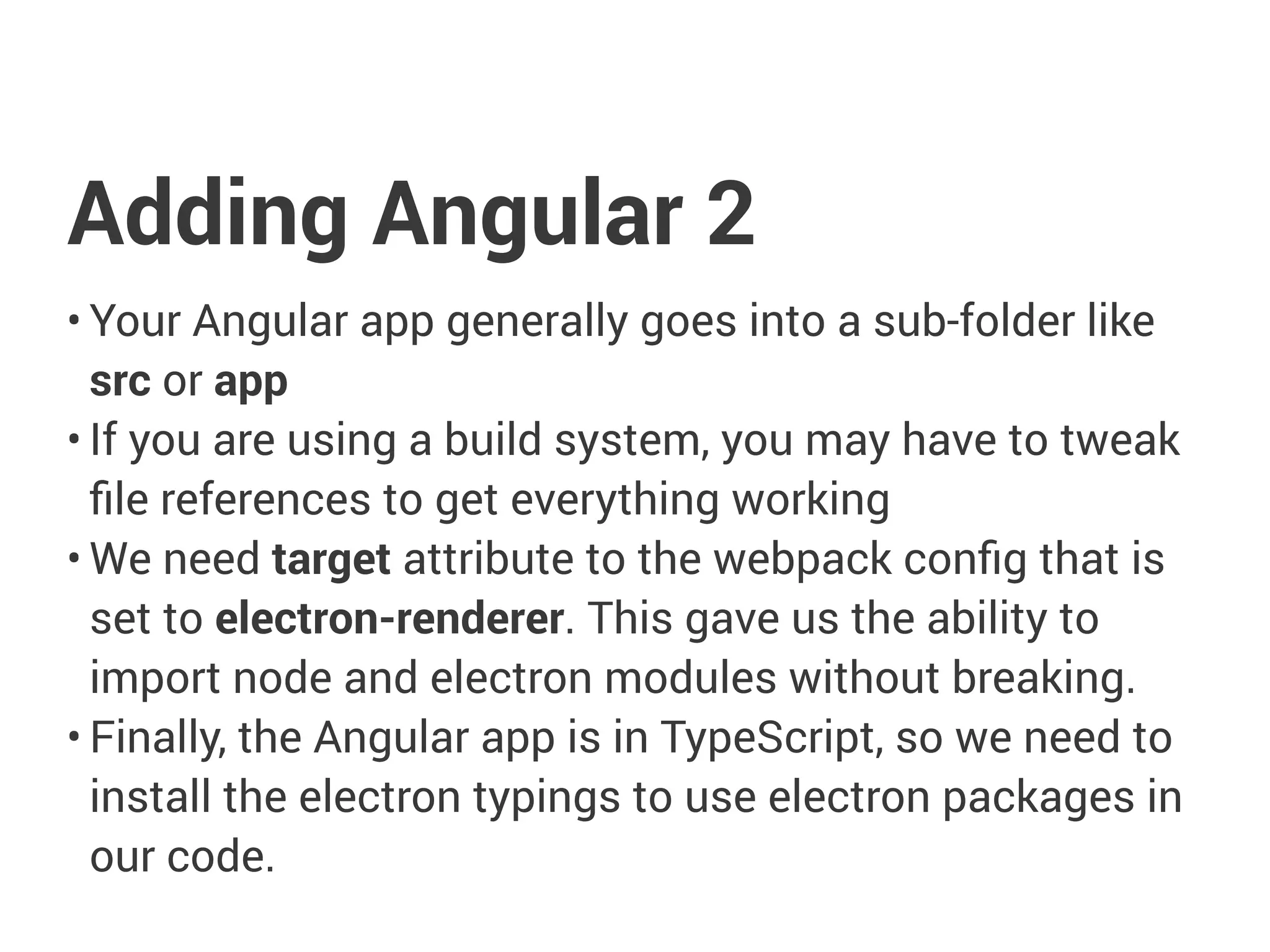 Adding Angular 2
• Your Angular app generally goes into a sub-folder like
src or app
• If you are using a build system, you may have to tweak
ﬁle references to get everything working
• We need target attribute to the webpack conﬁg that is
set to electron-renderer. This gave us the ability to
import node and electron modules without breaking.
• Finally, the Angular app is in TypeScript, so we need to
install the electron typings to use electron packages in
our code.
 