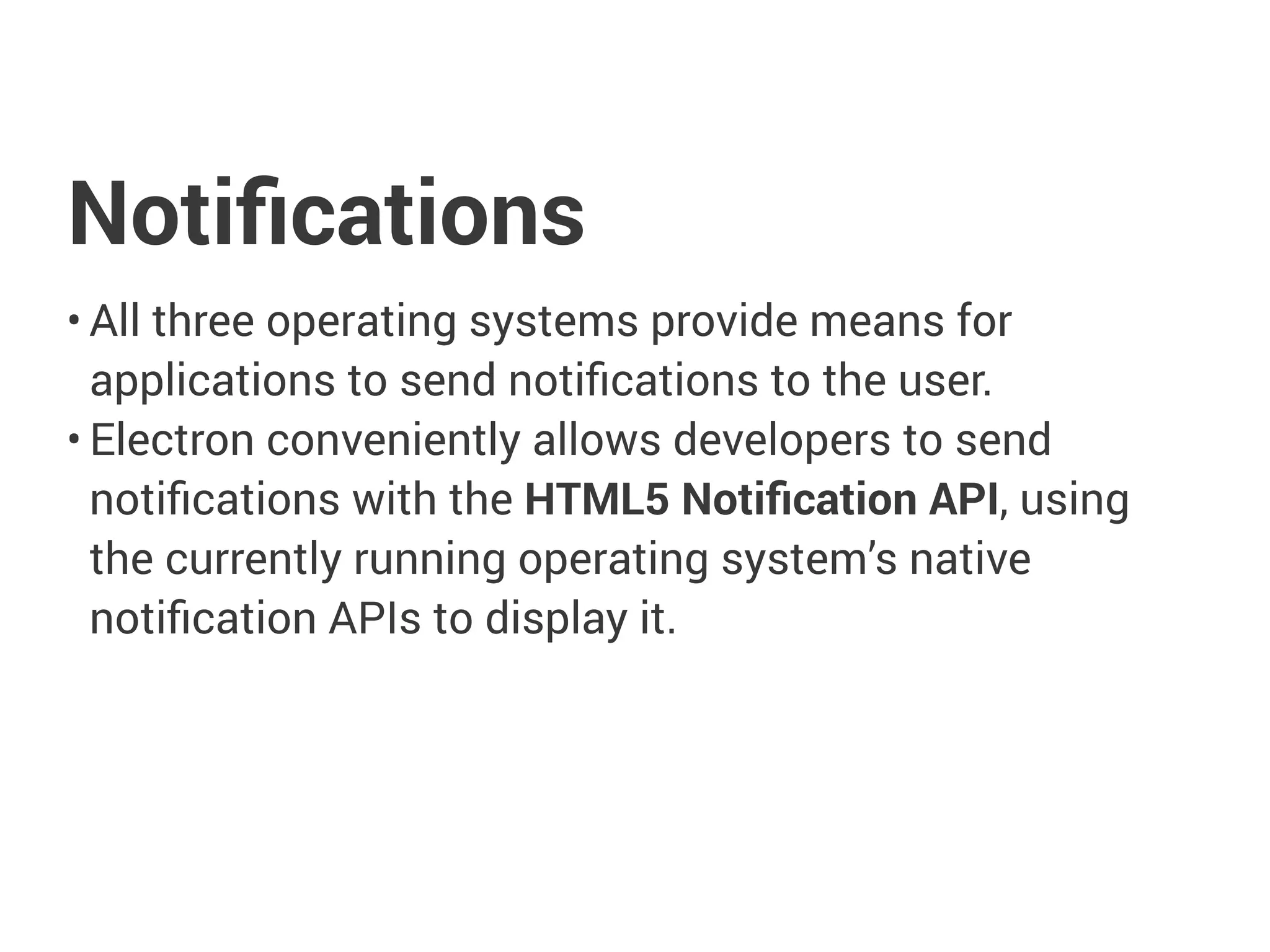 Notiﬁcations
• All three operating systems provide means for
applications to send notiﬁcations to the user.
• Electron conveniently allows developers to send
notiﬁcations with the HTML5 Notiﬁcation API, using the
currently running operating system’s native notiﬁcation
APIs to display it.
 