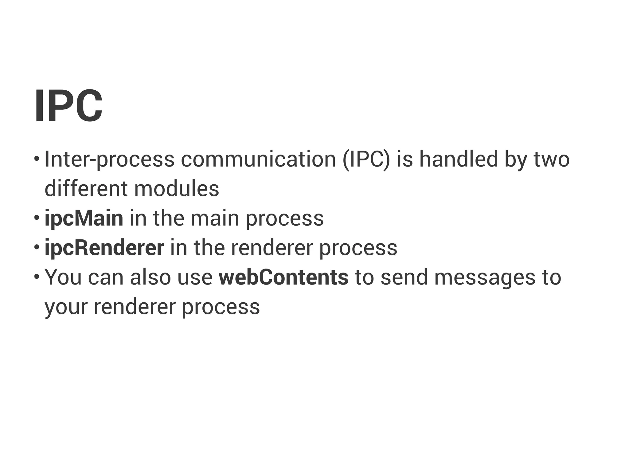 IPC
• Inter-process communication (IPC) is handled by two
different modules
• ipcMain in the main process
• ipcRenderer in the renderer process
• You can also use webContents to send messages to
your renderer process
 