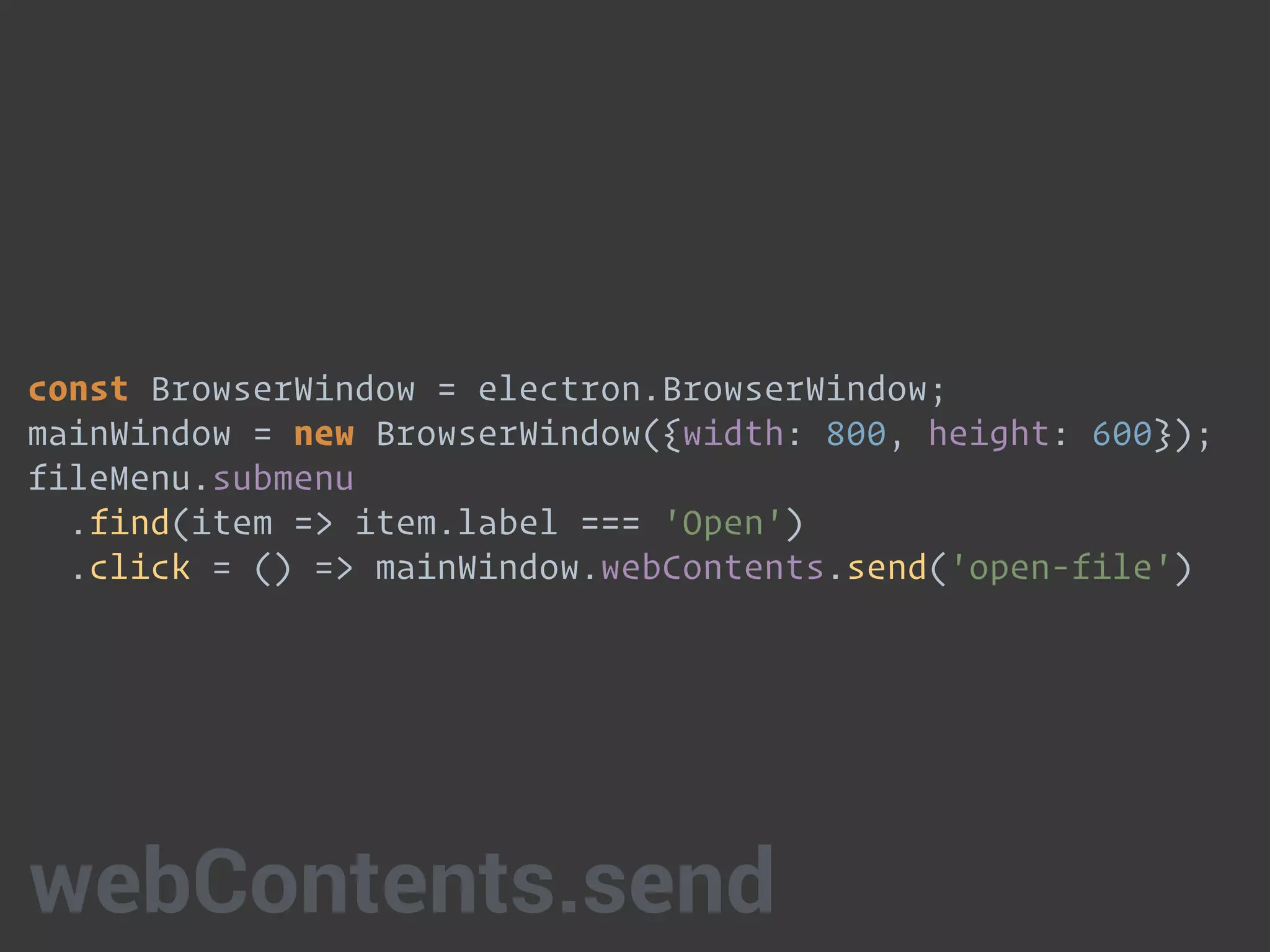 const BrowserWindow = electron.BrowserWindow;
mainWindow = new BrowserWindow({width: 800, height: 600});
fileMenu.submenu 
.find(item => item.label === 'Open') 
.click = () => mainWindow.webContents.send('open-file')
webContents.send
 