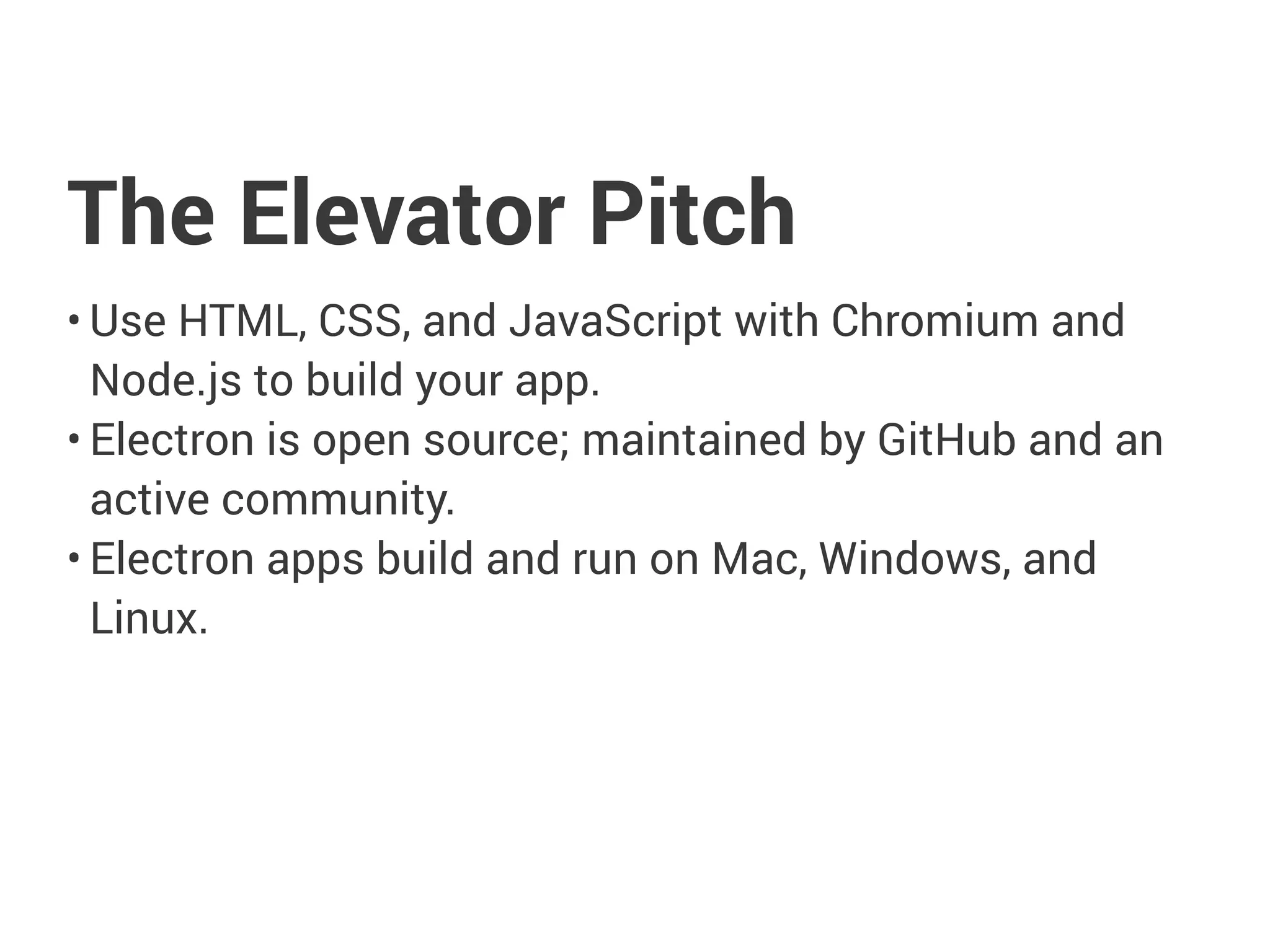 The Elevator Pitch
• Use HTML, CSS, and JavaScript with Chromium and
Node.js to build your app.
• Electron is open source; maintained by GitHub and an
active community.
• Electron apps build and run on Mac, Windows, and
Linux.
 