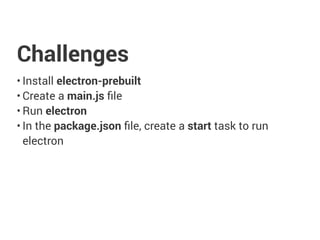 Challenges
• Install electron-prebuilt
• Create a main.js ﬁle
• Run electron
• In the package.json ﬁle, create a start task to run
electron
 
