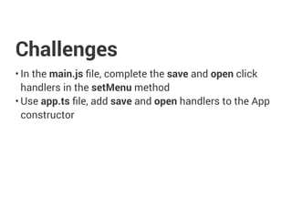 Challenges
• In the main.js ﬁle, complete the save and open click
handlers in the setMenu method
• Use app.ts ﬁle, add save and open handlers to the App
constructor
 