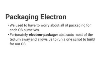 Packaging Electron
• We used to have to worry about all of packaging for
each OS ourselves
• Fortunately, electron-packager abstracts most of the
tedium away and allows us to run a one script to build
for our OS
 