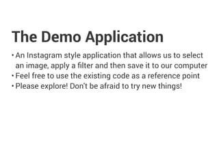 The Demo Application
• An Instagram style application that allows us to select
an image, apply a ﬁlter and then save it to our computer
• Feel free to use the existing code as a reference point
• Please explore! Don't be afraid to try new things!
 
