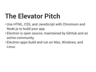 The Elevator Pitch
• Use HTML, CSS, and JavaScript with Chromium and
Node.js to build your app.
• Electron is open source; maintained by GitHub and an
active community.
• Electron apps build and run on Mac, Windows, and
Linux.
 