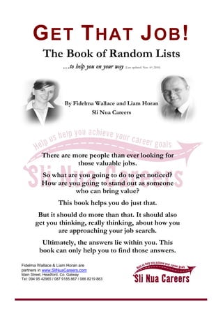 GET THAT JOB!
The Book of Random Lists
……ttoo hheellpp yyoouu oonn yyoouurr wwaayy (Last updated: Nov. 6th, 2010)
By Fidelma Wallace and Liam Horan
Sli Nua Careers
There are more people than ever looking for
those valuable jobs.
So what are you going to do to get noticed?
How are you going to stand out as someone
who can bring value?
This book helps you do just that.
But it should do more than that. It should also
get you thinking, really thinking, about how you
are approaching your job search.
Ultimately, the answers lie within you. This
book can only help you to find those answers.
Fidelma Wallace & Liam Horan are
partners in www.SliNuaCareers.com
Main Street, Headford, Co. Galway
Tel: 094 95 42965 / 087 9185 867 / 086 8219 863
 