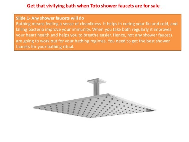 Get that vivifying bath when Toto shower faucets are for sale
Slide 1- Any shower faucets will do
Bathing means feeling a sense of cleanliness. It helps in curing your flu and cold, and
killing bacteria improve your immunity. When you take bath regularly it improves
your heart health and helps you to breathe easier. Hence, not any shower faucets
are going to work out for your bathing regimes. You need to get the best shower
faucets for your bathing ritual.
 