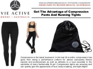 Get The Advantage of Compression 
Pants And Running Tights 
Compression is the latest buzzword. In the last 18 months compression has 
gone from being a performance uniform for almost exclusively fitness 
experts and professionals as well as athletes to a luxe essential in the 
wardrobe of every fashionably fit girl. Compression tights are amazing and 
can quickly give the appearance of taut, body sculpting, and tight thighs! 
 