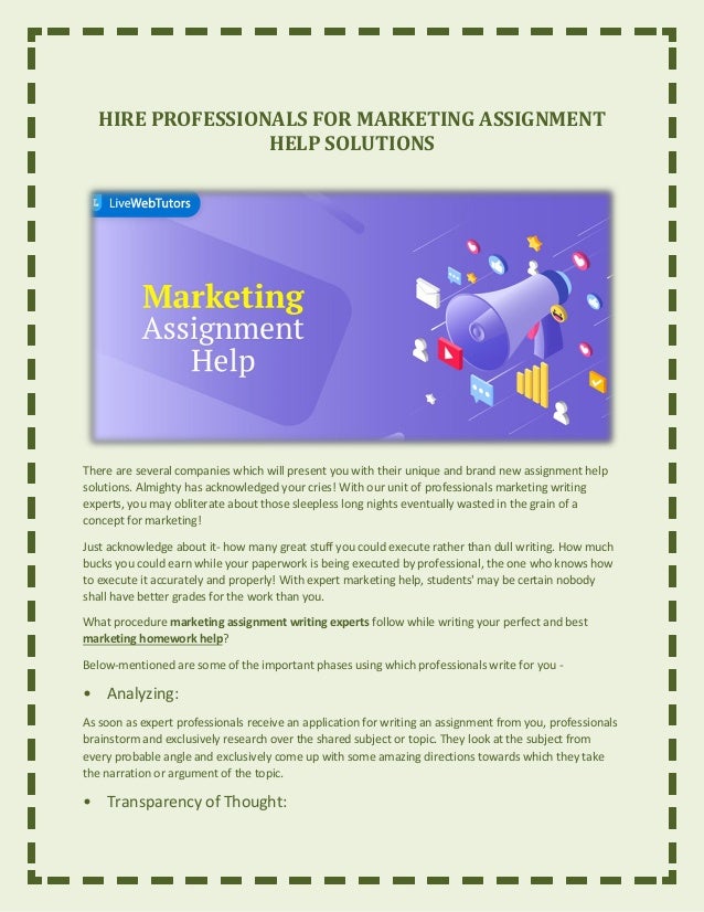 HIRE PROFESSIONALS FOR MARKETING ASSIGNMENT
HELP SOLUTIONS
There are several companies which will present you with their unique and brand new assignment help
solutions. Almighty has acknowledged your cries! With our unit of professionals marketing writing
experts, you may obliterate about those sleepless long nights eventually wasted in the grain of a
concept for marketing!
Just acknowledge about it- how many great stuff you could execute rather than dull writing. How much
bucks you could earn while your paperwork is being executed by professional, the one who knows how
to execute it accurately and properly! With expert marketing help, students' may be certain nobody
shall have better grades for the work than you.
What procedure marketing assignment writing experts follow while writing your perfect and best
marketing homework help?
Below-mentioned are some of the important phases using which professionals write for you -
• Analyzing:
As soon as expert professionals receive an application for writing an assignment from you, professionals
brainstorm and exclusively research over the shared subject or topic. They look at the subject from
every probable angle and exclusively come up with some amazing directions towards which they take
the narration or argument of the topic.
• Transparency of Thought:
 
