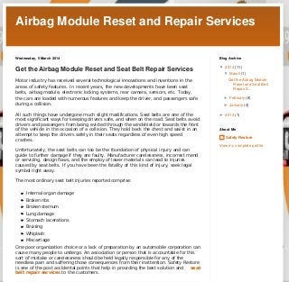 Airbag Module Reset and Repair Services
Wednesday, 5 March 2014

Blog Archive

Get the Airbag Module Reset and Seat Belt Repair Services

▼  2014 (11)

Motor industry has received several technological innovations and inventions in the
areas of safety features. In recent years, the new developments have been seat
belts, airbag module, electronic locking systems, rear camera, sensors, etc. Today,
the cars are loaded with numerous features and keep the driver, and passengers safe
during a collision.
All such things have undergone much slight modifications. Seat belts are one of the
most significant ways for keeping drivers safe, and when on the road. Seat belts avoid
drivers and passengers from being evicted through the windshield or towards the front
of the vehicle in the occasion of a collision. They hold back the chest and waist in an
attempt to keep the drivers safely in their seats regardless of even high speed
crashes.

▼  March (1)
Get the Airbag Module
Reset and Seat Belt
Repair S...
►  February (6)
►  January (4)
►  2013 (1)

About Me

Safety Restore
View my complete profile

Unfortunately, the seat belts can too be the foundation of physical injury and can
guide to further damage if they are faulty. Manufacturer carelessness, incorrect mend
or servicing, design flaws, and the employ of lower materials can lead to injuries
caused by seat belts. If you have been the fatality of this kind of injury, seek legal
symbol right away.
The most ordinary seat belt injuries reported comprise:
Internal organ damage
Broken ribs
Broken sternum
Lung damage
Stomach lacerations
Bruising
Whiplash
Miscarriage
One poor organization choice or a lack of preparation by an automobile corporation can
cause many people to undergo. An association or person that is accountable for this
sort of mistake or carelessness should be held legally responsible for any of the
needless pain and suffering those consequences from their inattention. Safety Restore
is one of the post accidental points that help in providing the best solution and
seat
belt repair services to the customers.
Posted by Safety Restore at 22:06
Recommend this on Google
Labels: airbag module reset, seat belt repair service

No comments:
Post a Comment

Enter your comment...

Comment as: Google Account

Publish

Preview

Home

Older Post

Subscribe to: Post Comments (Atom)

Page 1 / 2

 
